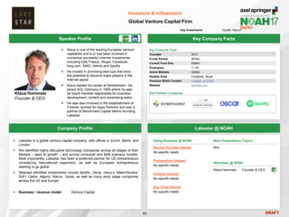 DRAFT
Speaker Profile
 Klaus is one of the leading European venture
capitalists and is or has been involved in
numerous successful internet investments
including QXL/Tradus, Skype, Facebook,
king.com, XING, Airbnb and Spotify
 He invests in promising start-ups that have
the potential to become major players in the
internet space
 Klaus started his career at Bertelsmann. He
joined AOL Germany in 1995 where he was
as board member responsible for business
development, content and advertising sales
 He was also involved in the establishment of
Freenet, worked for Apax Partners and was a
partner of Benchmark Capital before founding
Lakestar
Klaus Hommels
Founder & CEO
Key Company Facts
80
Investors & Influencers
Global Venture Capital Firm
Company Profile Lakestar @ NOAH
 Lakestar is a global venture capital company, with offices in Zurich, Berlin, and
London
 We identified highly disruptive technology companies across all stages of their
lifestyle – seed to growth – and across consumer and B2B business models.
Most importantly, Lakestar has been a preferred partner for US entrepreneurs
considering international expansion, as well as European entrepreneurs
wanting to go global
 Selected identified investments include Spotify, Oscar, Harry’s, MakerStudios,
SoFi, Cadre, Algomi, Klarna, Taulia, as well as many early stage companies
across the US and Europe
 Business / revenue model: Venture Capital
Doing Business @ NOAH
Service Provider Interest
No specific needs
Partnerships Interest
No specific needs
Investor Interest
No specific needs
Key Hires Interest
No specific needs
Main Presentation Topics
N/A
Attendees @ NOAH
Klaus Hommels Founder & CEO
Key Corporate Facts
Founded 2012
Funds Raised $534m
Current Fund Size $385m
Employees 11-25
Active Markets Global
Notable Exits Facebook, Skype
Previous NOAH Content Lakestar at NOAH
Website lakestar.com
Key Portfolio Companies
Key Investments Spotify, Harry‘s
 