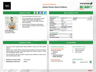 DRAFT
Speaker Profile
 Chris is the founder and CEO of Lyst
 Prior to founding Lyst, Chris was an investor
at Benchmark Capital and Balderton in
London, focusing on early-stage consumer
web investments
 He has an MA in Physics and Philosophy
from Cambridge University, where he was a
DERA scholar
Chris Morton
Founder & CEO
Key Company Facts
82
Luxury & Fashion
Global Fashion Search Platform
Company Profile Lyst @ NOAH
 Lyst is the world’s largest fashion search platform, used by over 60m people
globally
 Offering over 4 million fashion products from thousands of the world’s leading
fashion brands and stores, Lyst brings together the widest inventory in luxury
and contemporary fashion online
 Lyst is backed by top tier investors including Accel, Balderton, Draper Esprit,
and the team behind LVMH
 Business / revenue model: Commissions
 Addressable market size: $245bn
Key Corporate Facts
Headquarters London, UK
Founded 2010
Funding €60m
Employees 100-1,000
Active Markets Global
Ownership Private – VCs
Key Investors
Accel Partners, Balderton,
DFJ, LVMH
Previous NOAH Content Lyst at NOAH
Website lyst.com
Main Presentation Topics
1. Fashion Ecommerce
2. Internationalisation
3. Vertical search
Doing Business @ NOAH
Service Provider Interest
Ecommerce Services
• Platforms
Marketing
• Advertising Network
• Affiliate Marketing
Key Hires Interest
Product and Engineering
Attendees @ NOAH
Chris
Morton
Founder & CEO
Key Operating KPIs
Annual Shoppers 62m
GMV (2016) $215m
YoY Revenue Growth 60%
2016
Revenues €11-50m
EBITDA Undisclosed
 
