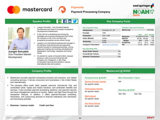 DRAFT
 Juergen Schuebel – Vice President Market
Development and Head of European Acceptance
Development at Mastercard
 In this role he is developing and driving the
strategies and business development that further
the company´s role in the merchant and
acceptance ecosystem across whole Europe
 Juergen is an international experienced manager in
the banking, financial services and payments
industry focused on building partnerships, driving
sales and creating new business anticipating the
digitalization, technology, regulatory and social
trends
 He started his career at Deutsche Bank, enjoyed
working in start-up environments like with
Vcheque.com, Singapore, or with Pago
eTransaction Services and worked in various
international roles and locations
Juergen Schuebel
Vice President Market
Development
Key Company Facts
84
Payments
Payment Processing Company
Company Profile Mastercard @ NOAH
 Mastercard provides payment processing products and solutions, and related
consulting services. It serves consumers and businesses in the United States
and internationally
 The company offers credit, debit, prepaid, personal, commercial, chip, and
contactless cards; loyalty and reward solutions; and cardholder benefits and
services. It also provides payment processing solutions; and payment security
and fraud management solutions to monitor, detect, and fight fraud through the
transaction lifecycle. In addition, it offers payment-focused consulting,
information, and outsourcing services to financial institutions and merchants;
and franchising activities
 Business / revenue model: Credit card fees
Doing Business @ NOAH
Service Provider Interest
No specific needs
Partnerships Interest
No specific needs
M&A Interest
No specific needs
Key Hires Interest
No specific needs
Main Presentation Topics
N/A
Attendees @ NOAH
TBD TBD TBD TBD
Key Corporate Facts
Headquarters Purchase, NY, US
Founded 1966
Employees Over 1,000
Active Markets Global
Ownership
Public
NYSE
Company Presentation Click here to download
2016 2017 Growth
Revenues €10.8bn €12.1bn 12%
EBITDA €6.3bn €6.9bn 11%
Margin 58% 57% 1%
EV/EBITDA 20.1x 18.2x (10%)
P/E 31.9x 28.1x (12%)
Valuation Data and Financials
Market Cap $127.6bn
Source: FactSet (financial and valuation data as of 24/05/2017)
Speaker Profile
Key Operating KPIs
Gross Dollar Volume 9%
Cross-Border Volume 12%
Switched Transactions 16%
 