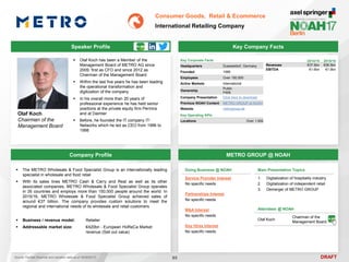 DRAFT
 Olaf Koch has been a Member of the
Management Board of METRO AG since
2009, first as CFO and since 2012 as
Chairman of the Management Board
 Within the last five years he has been leading
the operational transformation and
digitization of the company
 In his overall more than 20 years of
professional experience he has held senior
positions at the private equity firm Permira
and at Daimler
 Before, he founded the IT company IT-
Networks which he led as CEO from 1996 to
1998
Key Company Facts
85
Consumer Goods, Retail & Ecommerce
International Retailing Company
Company Profile METRO GROUP @ NOAH
 The METRO Wholesale & Food Specialist Group is an internationally leading
specialist in wholesale and food retail
 With its sales lines METRO Cash & Carry and Real as well as its other
associated companies, METRO Wholesale & Food Specialist Group operates
in 35 countries and employs more than 150,000 people around the world. In
2015/16, METRO Wholesale & Food Specialist Group achieved sales of
around €37 billion. The company provides custom solutions to meet the
regional and international needs of its wholesale and retail customers
 Business / revenue model: Retailer
 Addressable market size: €420bn - European HoReCa Market
revenue (Sell out value)
Main Presentation Topics
1. Digitalization of hospitality industry
2. Digitalization of independent retail
3. Demerger of METRO GROUP
Attendees @ NOAH
Olaf Koch
Chairman of the
Management Board
Key Corporate Facts
Headquarters Duesseldorf, Germany
Founded 1996
Employees Over 150,000
Active Markets International
Ownership
Public
FWB
Company Presentation Click here to download
Previous NOAH Content METRO GROUP at NOAH
Website metrogroup.de
Key Operating KPIs
Locations Over 1,000
2014/15 2015/16
Revenues €37.5bn €36.5bn
EBITDA €1.6bn €1.9bn
Olaf Koch
Chairman of the
Management Board
Speaker Profile
Doing Business @ NOAH
Service Provider Interest
No specific needs
Partnerships Interest
No specific needs
M&A Interest
No specific needs
Key Hires Interest
No specific needs
Source: FactSet (financial and valuation data as of 16/05/2017)
 