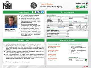 DRAFT
Speaker Profile
 CEO, previously Managing Director of
OneTwoTrip from 2013 to present
 Investor in OneTwoTrip, Doc+, Payture,
Golod and several other IT and digital ad
projects; independent director at Wheely,
personal driver service
 He worked in various international
investment banks (UFG, Deutsche Bank,
Barclays) in Moscow and London
 He participated in more than 20 closed
transactions, which allowed Russian
companies to attract a total of over $17bn
 Graduated from Columbia Business School
and the State University of Management
(diploma with honors)
Mikhail Sokolov
CEO & Investor
Key Company Facts
88
Travel & Tourism
Russian Online Travel Agency
Company Profile OneTwoTrip @ NOAH
 OneTwoTrip is a leading online travel service in Russia and CIS countries
 OneTwoTrip helps travelers book their travel quickly and easily: reserve a
room at a special price at 1 million hotels worldwide, book a flight from 800
airlines, book RZD train tickets to travel in Russia and CIS countries as well as
hire a car
 Customers may also purchase a Flight+Hotel package and save up to 30%
compared to booking a flight and hotel separately
 Over 10,000 travel products are booked through OneTwoTrip.com and mobile
apps for iOS and Android each day. Regular customers earn bonus points with
every purchase which can be redeemed as payment for future bookings, as
well as enjoy free extra services and 24/7 customer support
 Business / revenue model: Commissions
Key Corporate Facts
Headquarters Moscow, Russia
Founded 2011
Funding $48m
Employees 100-1,000
Active Markets International
Ownership Private - VCs
Key Investors
Vostok New Ventures,
Goldman Sachs, Bank
Saint Petersburg, Atomico
Website onetwotrip.com
Key Operating KPIs
Visitors per month (May-17) 2.7m
Gross booking value per year $400m
Cumulative apps downloads 2.5m
Travel products sold daily 15k
NPS Index 60+%
Traffic Apr-16 Apr-17
Unique Users 506k 1.2m
Visits 1.3m 2m
Minutes 09:12 05:14
Sessions
Mobile: 28%
Desktop: 72%
Mobile: 27%
Desktop: 73%
Apr 2017
Sources
Direct 23%, Search 34%,
Referrals 36%, Other 7%
Main Presentation Topics
1. E-travel in Russia & CIS
2. Why OneTwoTrip is different and
our UVP
3. How people will buy travel in the
future
4. Companies KPIs
Doing Business @ NOAH
Service Provider Interest
No specific needs
Partnerships Interest
No specific needs
Investor Interest
No specific needs
Key Hires Interest
No specific needs
Attendees @ NOAH
Mikhail
Sokolov
CEO & Investor
2016
Revenues €11-50m
EBITDA Profitable
 