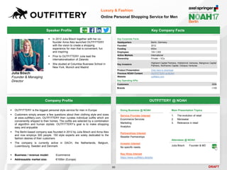 DRAFT
Speaker Profile
 In 2012 Julia Bösch together with her co-
founder Anna Alex launched OUTFITTERY
with the vision to create a shopping
experience for men that is convenient, fun
and inspiring
 Prior to OUTFITTERY Julia lead the
internationalization of Zalando
 She studied at Columbia Business School in
New York, Munich and Madrid
Julia Bösch
Founder & Managing
Director
Key Company Facts
90
Luxury & Fashion
Online Personal Shopping Service for Men
Company Profile OUTFITTERY @ NOAH
 OUTFITTERY is the biggest personal style service for men in Europe
 Customers simply answer a few questions about their clothing style and sizes
at www.outfittery.com. OUTFITTERY then curates individual outfits which are
conveniently shipped to their homes. The outfits are selected by a combination
of algorithm and human stylists. OUTFITTERY’s goal is to make shopping
easy and enjoyable
 The Berlin-based company was founded in 2012 by Julia Bösch and Anna Alex
and now employs 300 people. 150 style experts are solely dedicated to the
fashion desires of their customers
 The company is currently active in DACH, the Netherlands, Belgium,
Luxembourg, Sweden and Denmark
 Business / revenue model: Ecommerce
 Addressable market size: €100bn (Europe)
Key Corporate Facts
Headquarters Berlin, Germany
Founded 2012
Funding €50m
Employees 100-1,000
Active Markets International
Ownership Private – VCs
Key Investors
Highland Capital Partners, Holtzbrinck Ventures, Mangrove Capital
Partners, Northzone Capital, Octopus Ventures
Product Presentation Click here to download
Previous NOAH Content OUTFITTERY at NOAH
Website outfittery.com
Main Presentation Topics
1. The evolution of retail
2. Menswear
3. Relevance in retail
Doing Business @ NOAH
Service Provider Interest
Ecommerce Services
Marketing
Analytics
Partnerships Interest
Reseller Partnerships
Investor Interest
No specific needs
Key Hires Interest
https://www.outfittery.de/jobs
Attendees @ NOAH
Julia Bösch Founder & MD
Key Operating KPIs
Customers 500k
Brands >100
 