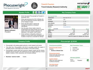 DRAFT
Speaker Profile
 Simon has joined Phocuswright as President in
November 2016
 Simon was previously the CEO of Biketec AG
and CEO of Interhome as well as deputy CEO
of the Hotelplan-Gruppe
 Simon was also active in various top
management positions at Swissport
International
 Over the years, Simon made a name for
himself beyond the Swiss borders as an online
expert of the travel industry in general, but
especially in the vacation rental industry
 Simon Lehmann is frequently invited as a
speaker for online travel events worldwide and
is asked on board as a consultant for startups
Simon Lehmann
President
Key Company Facts
92
Travel & Tourism
Travel Industry Research Authority
Company Profile Phocuswright @ NOAH
 Phocuswright is the leading global authority in travel research and events
 Time after time, Phocuswright is the first to accurately predict the impact of
emerging trends in technology and innovation on the travel industry
 Phocuswright’s market sizing and consumer research reports set the industry
standard around the world, and conferences are the largest assembly of travel
leaders, investors, CEOs, executives, and innovative startups
 Business / revenue model: Events
Main Presentation Topics
1. Innovation
2. Online Travel
3. Disruption
Doing Business @ NOAH
Service Provider Interest
Analytics
• Audience & Market Data
Partnerships Interest
Online travel data research and
conference attendance
Investor Interest
Offline and online Media and
Conference Business
Key Hires Interest
No specific needs
Key Corporate Facts
Headquarters New York, NY, US
Founded 1997
Employees 51-100
Active Markets Global
Ownership Private
Website phocuswright.com
Traffic Apr-16 Apr-17
Unique Users 21k 27k
Visits 46k 62k
Minutes 01:51 01:51
Sessions
Mobile: 4%
Desktop: 96%
Mobile: 0%
Desktop: 100%
Apr 2017
Sources
Direct 37%, Search 41%, Referrals 16%, Other 6%
Attendees @ NOAH
Simon
Lehmann
President
 