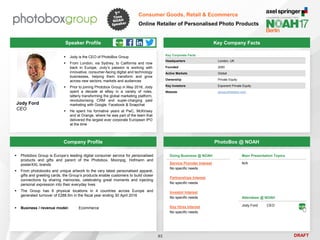 DRAFT
 Jody is the CEO of PhotoBox Group
 From London, via Sydney, to California and now
back in Europe, Jody’s passion is working with
innovative, consumer-facing digital and technology
businesses, helping them transform and grow
across new sectors, markets and audiences
 Prior to joining Photobox Group in May 2016, Jody
spent a decade at eBay in a variety of roles,
latterly transforming the global marketing platform,
revolutionising CRM and super-charging paid
marketing with Google, Facebook & Snapchat
 He spent his formative years at PwC, McKinsey
and at Orange, where he was part of the team that
delivered the largest ever corporate European IPO
at the time
Jody Ford
CEO
Key Company Facts
93
Consumer Goods, Retail & Ecommerce
Online Retailer of Personalised Photo Products
Company Profile PhotoBox @ NOAH
Speaker Profile
Doing Business @ NOAH
Service Provider Interest
No specific needs
Partnerships Interest
No specific needs
Investor Interest
No specific needs
Key Hires Interest
No specific needs
Key Corporate Facts
Headquarters London, UK
Founded 2000
Active Markets Global
Ownership Private Equity
Key Investors Exponent Private Equity
Website group.photobox.com
 Photobox Group is Europe’s leading digital consumer service for personalised
products and gifts and parent of the Photobox, Moonpig, Hofmann and
posterXXL brands
 From photobooks and unique artwork to the very latest personalised apparel,
gifts and greeting cards, the Group’s products enable customers to build closer
connections by sharing memories, celebrating great moments and injecting
personal expression into their everyday lives
 The Group has 8 physical locations in 4 countries across Europe and
generated turnover of £288.5m in the fiscal year ending 30 April 2016
 Business / revenue model: Ecommerce
Main Presentation Topics
N/A
Attendees @ NOAH
Jody Ford CEO
 