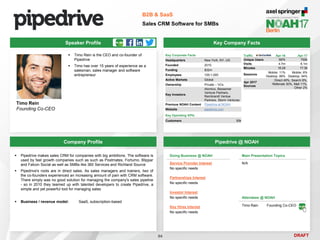 DRAFT
 Timo Rein is the CEO and co-founder of
Pipedrive
 Timo has over 15 years of experience as a
salesman, sales manager and software
entrepreneur
Timo Rein
Founding Co-CEO
Key Company Facts
94
B2B & SaaS
Sales CRM Software for SMBs
Company Profile Pipedrive @ NOAH
 Pipedrive makes sales CRM for companies with big ambitions. The software is
used by fast growth companies such as such as Postmates, Fortumo, Blippar
and Falcon Social as well as SMBs like 360 Services and Richland Source
 Pipedrive's roots are in direct sales. As sales managers and trainers, two of
the co-founders experienced an increasing amount of pain with CRM software.
There simply was no good solution for managing the company's sales pipeline
- so in 2010 they teamed up with talented developers to create Pipedrive, a
simple and yet powerful tool for managing sales
 Business / revenue model: SaaS, subscription-based
Speaker Profile
Traffic Apr-16 Apr-17
Unique Users 597k 700k
Visits 4.7m 6.1m
Minutes 16:29 17:36
Sessions
Mobile: 11%
Desktop: 89%
Mobile: 6%
Desktop: 94%
Apr 2017
Sources
Direct 49%, Search 8%,
Referrals 30%, Mail 11%,
Other 2%
Key Corporate Facts
Headquarters New York, NY, US
Founded 2010
Funding $32m
Employees 100-1,000
Active Markets Global
Ownership Private – VCs
Key Investors
Atomico, Bessemer
Venture Partners,
Rembrandt Ventue
Partners, Storm Ventures
Previous NOAH Content Pipedrive at NOAH
Website pipedrive.com
Key Operating KPIs
Customers 50k
Doing Business @ NOAH
Service Provider Interest
No specific needs
Partnerships Interest
No specific needs
Investor Interest
No specific needs
Key Hires Interest
No specific needs
Main Presentation Topics
N/A
Attendees @ NOAH
Timo Rain Founding Co-CEO
 