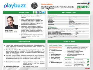 DRAFT
Speaker Profile
 Shaul Olmert is co-founder and CEO of
Playbuzz
 Native of Israel, Shaul spent most of his
professional career in the US where he held
several executive positions in digital media
ventures, with an emphasize on games and
entertainment content products.
 His previous roles include Vice President of
Digital Products at MTV Networks, President
of SundaySky, Chief Marketing Officer at
Conduit, Director of Business Development
at I-play and investment professional at STI
Ventures.
 Shaul holds a master’s degree in Interactive
Telecommunications from New York
University
Key Company Facts
95
Digital & Media
Storytelling Platform for Publishers, Brands
and Ad Agencies
Company Profile FinLeap @ NOAH
 Playbuzz is an award-winning storytelling platform that empowers publishers,
brands and agencies worldwide to create interactive content for editorial and
commercial purposes
 The Playbuzz platform offers engaging storytelling tools, such as polls,
quizzes, surveys, galleries, slideshows and more, that enable publishers and
brands to create, embed, distribute and monetize content on any website,
mobile app or social page
 More than 13,000 publishers and brands worldwide use Playbuzz’s desktop-
and mobile-friendly content tools to improve audience engagement, optimize
social sharing, increase site traffic and lengthen on-page viewing time
 Business / revenue model: Helping advertisers create and distribute
branded content to the most engaged
audiences at scale
 Addressable market size: $6bn (Branded Content market)
Main Presentation Topics
1. Reinventing Storytelling: how publishers can
elevate their content to align with today's
content consumption habits
2. The importance of interactivity and
engagement-focused KPIs
3. Why visual-first content is key for the
Snapchat generation
Key Corporate Facts
Headquarters New York, NY, US
Founded 2012
Funding $31m
Employees 100-1,000
Active Markets International
Ownership Private – VCs
Key Investors
Saban Ventures, The Walt Disney Company,
83North, Carmel Ventures
Website playbuzz.com
Doing Business @ NOAH
Service Provider Interest
Communications
• Content Collaboration
Marketing
• Advertising Network
• Content Marketing
• Native Advertising
• Video Advertising
Analytics
• Advertising Analytics
Attendees @ NOAH
Shaul Olmert Co-Founder & CEO
Shachar Orren Chief Storytelling Officer
Fabian Lindner
Director of Business
Development, DACH
Key Operating KPIs
Monthly Unique Users 500m
Publishers & Brands utilizing Playbuzz’s storytelling tools 13k
Monthly content engagements delivered 525m (12k per minute)
Monthly video views delivered 300m
Average completion rate of Playbuzz-powered content 70-90%
Page Views Increase by using Playbuzz storytelling tools 45%
Consumers engaged with Playbuzz-powered branded content
campaigns
65%
Shaul Olmert
Co-Founder & CEO
 
