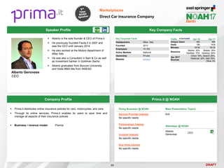 DRAFT
 Alberto is the sole founder & CEO of Prima.it
 He previously founded Facile.it in 2007 and
was the CEO until January 2014
 He also worked at the Motors department of
eBay Italy
 He was also a Consultant in Bain & Co as well
as investment banker in Goldman Sachs
 Alberto graduated from Bocconi University
and holds MBA title from INSEAD
Alberto Genovese
CEO
Key Company Facts
99
Marketplaces
Direct Car Insurance Company
Company Profile Prima.it @ NOAH
 Prima.it distributes online insurance policies for cars, motorcycles, and vans
 Through its online services, Prima.it enables its users to save time and
manage all aspects of their insurance policies
 Business / revenue model: Premia
Doing Business @ NOAH
Service Provider Interest
No specific needs
Partnerships Interest
No specific needs
Investor Interest
No specific needs
Key Hires Interest
No specific needs
Main Presentation Topics
N/A
Attendees @ NOAH
Alberto
Genovese
CEO
Key Corporate Facts
Headquarters Milan, Italy
Founded 2013
Employees 10-100
Active Markets National
Ownership Private
Website prima.it
Traffic Apr-16 Apr-17
Unique Users 45k 69k
Visits 18k 143k
Minutes 04:50 05:35
Sessions
Mobile: 30%
Desktop: 70%
Mobile: 36%
Desktop: 64%
Apr 2017
Sources
Direct 18%, Search 20%,
Referrals 32%, Mail 30%,
Other 0%
Speaker Profile
 