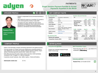 Roelant Prins
Chief Commerce
Officer
SPEAKER PROFILE
• Roelant is responsible for the commercial activities at
Adyen
• After starting his career as a consultant, he moved on
to the online payments industry in early 2000
• Throughout the years, Roelant has held various
international management roles in sales and business
development for companies providing payment
solutions to international ecommerce businesses
KEY COMPANY FACTS
6
PAYMENTS
Single Solution Payment Provider to Accept
Payments Anywhere in the World
COMPANY PROFILE ADYEN @ NOAH
• Adyen is the technology company reinventing payments for the global economy
• The only provider of a modern end-to-end infrastructure connecting directly to
Visa, Mastercard, and consumers’ globally preferred payment methods, Adyen
delivers frictionless payments across online, mobile, and in-store
• With offices all around the world, Adyen serves more than 4,500 businesses,
including 8 of the 10 largest U.S. Internet companies
• Customers include Facebook, Uber, Netflix, Spotify, L’Oreal and Burberry
• Addressable market size: $1.1tn
Key Corporate Facts
Headquarters Amsterdam, Netherlands
Founded 2006
Funding $266m
Employees 100-1,000
Active Markets Global
Ownership Private – VCs
Key Investors
Iconiq, Index Ventures, General
Atlantic, Temasek, Felicis
Ventures
NOAH Content Adyen at NOAH
Website adyen.com
Traffic Sep-16 Sep-17
Unique Users 4.2m 6.4m
Visits 7.9m 11.4m
Minutes 03:01 02:25
Sessions
Mobile: 53%
Desktop: 47%
Mobile: 46%
Desktop: 55%
Sep 2017
Sources
Direct: 4%, Search: 2%,
Referrals: 90%, Other: 4%
Key Operating KPIs
Revenue per employee €1.2m
Transactions Volume (2016) $90bn
2015 2016 Growth
Gross Revenues $365m $727m 99%
Net Revenues $109m $178m 65%
EBITDA $46m $87m 89%
Margin (Net rev.) 42% 49% 7%
Valuation Data and Financials
EV $2.3bn
Doing Business @ NOAH Main Presentation Topics
Attendees @ NOAH
Roelant Prins, Co-Founder & CEO
Panel discussion with and
moderated by
Present your business proposal through
NOAH Connect app
 