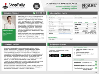 Stefano Portu
Co-Founder &
CEO
SPEAKER PROFILE
• Stefano Portu is CEO and Co-Founder at ShopFully
International Group and he has almost 20 years
experience in digital, with a strong focus on mobile
• Prior to founding ShopFully, Stefano was part of the
start-up team of Buongiorno (now Docomo Digital),
one of the most successful Italian stories on a global
scale, developing mobile solutions with telcos and
media companies in 30 countries. After serving for 7
years as International Director, he joined Gruppo
Espresso (now GEDI), the leading Italian publisher
and media company, where he spent almost 6 years
as Digital Director
• Stefano has founded DoveConviene with Alessandro
Palmieri, with whom he shares the CEO's role, with a
particular focus on Revenues and Product
• He also served as Director in the Italian Board of IAB
KEY COMPANY FACTS
96
CLASSIFIEDS & MARKETPLACES
Drive-to-Store and Shopper
Marketing Platform
COMPANY PROFILE SHOPFULLY @ NOAH
• ShopFully is the leading drive-to-store and shopper marketing platform,
targeting tens of millions of customers via mobile in the last mile between
planning and purchase in physical stores. We apply a data driven and
measurable approach to the multi-trillion dollar business of physical retail
• In a world where 90% of purchases are made by mobile-connected shoppers in
physical stores, ShopFully’s mission is to improve the way people shop in the
brick and mortar. This follows two main directions: aggregating all useful
information to make physical stores transparent and providing tools to simplify
planning and in-store decision making across all retail categories
• For over 300 top brands and retailers, including most of the largest international
leading retailers and manufacturers, ShopFully already effectively drives
measurable store visits and and attractive ROI
• Through its proprietary dashboard, ShopFully Analytics, ShopFully also provides
its clients with a unique view of their prospects and customers’ offline path to
purchase, from consideration to proximity to in-store decisions
Key Financials
Revenues 2016 €11-50m
Doing Business @ NOAH Main Presentation Topics
Attendees @ NOAH
1. Data-Driven approach to Brick and
Mortar
2. Mobile Shopper Marketing
3. Measurable Drive-to-Store & Retail
Analytics
Key Corporate Facts
Headquarters Bologna, Italy
Founded 2010
Funding €23m
Employees 100-1,000
Active Markets International
Ownership Private – VCs
Key Investors
Principia SGR, 360 Capital
Partners, Highland Capital
Partners Europe
Website corporate.shopfullygroup.com
Key Operating KPIs
Total Users 30m
Traffic Sep-16 Sep-17
Unique Users 12k 44k
Visits 37k 0.1m
Minutes 00:15 00:27
Sessions
Mobile: 88%
Desktop: 12%
Mobile: 87%
Desktop: 13%
Sep 2017
Sources
Direct: 20%, Search: 74%,
Referrals: 6%, Other: 0%
Stefano Portu, Co-Founder & CEO
Alessandro Palmieri, Co-Founder & CEO
Pietro De Nardis, International Advisor
& Board Member
Present your business proposal through
NOAH Connect app
 
