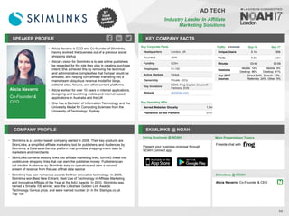 Alicia Navarro
Co-Founder &
CEO
SPEAKER PROFILE
• Alicia Navarro is CEO and Co-founder of Skimlinks,
having evolved the business out of a previous social
shopping startup
• Alicia's vision for Skimlinks is to see online publishers
be rewarded for the role they play in creating purchase
intent. She achieved this by removing the technical
and administrative complexities that hamper would-be
affiliates, and helping turn affiliate marketing into a
mainstream ubiquitous revenue model for blogs,
editorial sites, forums, and other content platforms.
• Alicia worked for over 10 years in internet applications,
designing and launching mobile and internet-based
applications in Australia and the UK
• She has a Bachelor of Information Technology and the
University Medal for Computing Sciences from the
University of Technology, Sydney
KEY COMPANY FACTS
98
AD TECH
Industry Leader In Affiliate
Marketing Solutions
COMPANY PROFILE SKIMLINKS @ NOAH
• Skimlinks is a London-based company started in 2006. Their key products are
SkimLinks, a simplified affiliate marketing tool for publishers, and Audiences by
Skimlinks, a Data-as-a-Service platform that provides shopping-intent data to
marketers and merchants
• SkimLinks converts existing links into affiliate marketing links, turnING these into
unobtrusive shopping links that can earn the publisher money. Publishers can
opt into the Audiences by Skimlinks data co-operative and earn a second
stream of revenue from the use of that data service
• Skimlinks has won numerous awards for their innovative technology. In 2009,
Skimlinks won Best New Entrant, Best Use of Technology in Affiliate Marketing
and Innovative Affiliate of the Year at the A4U Awards. In 2010, Skimlinks was
named a Smarta 100 winner, won the Linkshare Golden Link Awards
Technology Genius prize, and were named number 24 in the Startups.co.uk
Top 100
Doing Business @ NOAH
Traffic Sep-16 Sep-17
Unique Users 0.1m 50k
Visits 0.3m 0.2m
Minutes 03:43 03:59
Sessions
Mobile: 14%
Desktop: 86%
Mobile: 9%
Desktop: 91%
Sep 2017
Sources
Direct: 54%, Search: 17%,
Referrals: 24%, Other: 5%
Main Presentation Topics
Attendees @ NOAH
Alicia Navarro, Co-Founder & CEO
Fireside chat with
Key Corporate Facts
Headquarters London, UK
Founded 2006
Funding $23m
Employees 51-100
Active Markets Global
Ownership Private - VCs
Key Investors
BDMI, Frog Capital, Greycroft
Partners, SVB
Website skimlinks.com
Key Operating KPIs
Served Websites Globally 1.5m
Publishers on the Platform 57k+
Present your business proposal through
NOAH Connect app
 