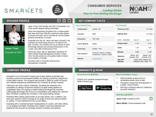 Jason Trost
Founder & CEO
SPEAKER PROFILE
Jason
• Trost is the founder and CEO of Smarkets, one
of the world's largest betting exchanges
Jason has engineered
• Smarkets into a market leader
that sees more than 200,000 customers trade billions
of pounds annually, and is counted as one the fastest
growing companies in Europe
Originally from the U
• S, Jason has been involved in the
business and technology sectors in Europe for the
past 10 years. He currently acts as an advisor to other
technology startups and young entrepreneurs in the
London area with Entrepreneurs First
Previously Jason
• was an application developer for
UBS’s Global Asset Management Division in New
York. He also worked as an equities trader at Great
Point Capital in Chicago
He holds a BA in Computer Science from
•
Northwestern University
KEY COMPANY FACTS
99
CONSUMER SERVICES
Leading Global
Peer-to-Peer Betting Exchange
COMPANY PROFILE SMARKETS @ NOAH
• Smarkets is one of the world’s largest peer-to-peer betting exchanges that
provides a secure and transparent platform for trading on sporting, political and
current affairs events. The company was founded in 2008 by a team of finance
and software engineering professionals and is backed by private investors
• Taking the role of the industry challenger, Smarkets will outperform the
competition by offering consumers access to its agile trading platform at
unparalleled value. By creating a modern betting exchange that combines
cutting-edge technology with a focus on transparency and treating the customer
fairly, Smarkets is leading the innovation in the sports betting industry
• Smarkets offers trading opportunities on all major sports, and, in addition, has
previously received media coverage for its range of niche and special markets
on politics, TV and entertainment and current affairs
• Operating with a multinational team headquartered in London, with other offices
in Los Angeles and Malta, Smarkets has a wealth of technical expertise and
experience that ensures its exchange remains innovative and dynamic
Traffic Sep-16 Sep-17
Unique Users 0.1m 0.1m
Visits 1.3m 1.0m
Minutes 18:05 11:39
Sessions
Mobile: 40%
Desktop: 60%
Mobile: 33%
Desktop: 67%
Sep 2017
Sources
Direct: 59%, Search: 8%,
Referrals: 26%, Other: 7%
Key Financials
Revenues 2016 €11-50m
EBITDA 2016 €11-50m
Doing Business @ NOAH Main Presentation Topics
Attendees @ NOAH
Jason Trost, Founder & CEO
Marco Bilello, Communications Lead
1. What Smarkets is about and our
remarkable growth story to date
2. Smarkets's unique tech-first approach in
a dated, murky industry
3. Running a company without a traditional,
top-down hierarchy
Key Corporate Facts
Headquarters London, UK
Founded 2008
Employees 100-1,000
Active Markets Global
Ownership Private – VCs
Key Investors
Deutsche Telekom Strategic
Investments, Passion Capital
Website smarkets.com
Present your business proposal through
NOAH Connect app
 