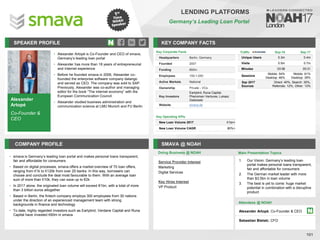 Alexander
Artopé
Co-Founder &
CEO
SPEAKER PROFILE
Alexander Artopé is Co
• -Founder and CEO of smava,
Germany’s leading loan portal
Alexander has more than
• 18 years of entrepreneurial
and Internet experience
Before he founded
• smava in 2006, Alexander co-
founded the enterprise software company datango
and served as CEO. The company was sold to SAP.
Previously, Alexander was co-author and managing
editor for the book “The internet economy” with the
European Communication Council
Alexander studied business administration and
•
communication science at LMU Munich and FU Berlin
KEY COMPANY FACTS
101
LENDING PLATFORMS
Germany’s Leading Loan Portal
COMPANY PROFILE SMAVA @ NOAH
• smava is Germany’s leading loan portal and makes personal loans transparent,
fair and affordable for consumers
• Based on digital processes, smava offers a market overview of 70 loan offers,
ranging from €1k to €120k from over 25 banks. In this way, borrowers can
choose and conclude the deal most favourable to them. With an average loan
sum of more than €10k, they can save up to €2k
• In 2017 alone, the originated loan volume will exceed €1bn, with a total of more
than 3 billion euros altogether
• Based in Berlin, the fintech company employs 300 employees from 30 nations
under the direction of an experienced management team with strong
backgrounds in finance and technology
• To date, highly regarded investors such as Earlybird, Verdane Capital and Runa
Capital have invested €60m in smava
Key Corporate Facts
Headquarters Berlin, Germany
Founded 2007
Funding €60m
Employees 100-1,000
Active Markets National
Ownership Private - VCs
Key Investors
Earlybird, Runa Capital,
Phenomen Ventures, Lukasz
Gadowski
Website smava.de
Service Provider Interest
Marketing
Digital Services
Key Hires Interest
VP Product
Key Operating KPIs
New Loan Volume 2017 €1bn+
New Loan Volume CAGR 80%+
Doing Business @ NOAH
Traffic Sep-16 Sep-17
Unique Users 0.3m 0.4m
Visits 0.5m 0.7m
Minutes 03:58 05:31
Sessions
Mobile: 54%
Desktop: 46%
Mobile: 61%
Desktop: 39%
Sep 2017
Sources
Direct: 40%, Search: 35%,
Referrals: 12%, Other: 13%
Main Presentation Topics
Attendees @ NOAH
Alexander Artopé, Co-Founder & CEO
Sebastian Bielski, CFO
1. Our Vision: Germany’s leading loan
portal makes personal loans transparent,
fair and affordable for consumers
2. The German market leader with more
than $3.5bn in loan volume
3. The best is yet to come: huge market
potential in combination with a disruptive
product
 