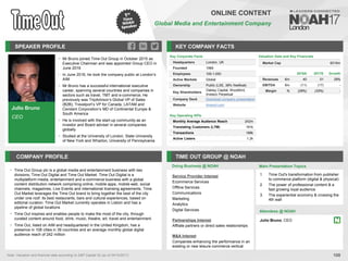 Julio Bruno
CEO
SPEAKER PROFILE
• Mr Bruno joined Time Out Group in October 2015 as
Executive Chairman and was appointed Group CEO in
June 2016
• In June 2016, he took the company public at London’s
AIM
• Mr Bruno has a successful international executive
career, spanning several countries and companies in
sectors such as travel, TMT and e-commerce. He
previously was TripAdvisor’s Global VP of Sales
(B2B), Travelport’s VP for Canada, LATAM and
Cendant Corporation’s MD of Continental Europe &
South America
• He is involved with the start-up community as an
investor and Board adviser in several companies
globally
• Studied at the University of London, State University
of New York and Wharton, University of Pennsylvania
KEY COMPANY FACTS
108
ONLINE CONTENT
Global Media and Entertainment Company
COMPANY PROFILE TIME OUT GROUP @ NOAH
• Time Out Group plc is a global media and entertainment business with two
divisions; Time Out Digital and Time Out Market. Time Out Digital is a
multiplatform media, entertainment and e-commerce business with a global
content distribution network comprising online, mobile apps, mobile web, social
channels, magazines, Live Events and international licensing agreements. Time
Out Market leverages the Time Out brand to bring together the best of the city
under one roof: its best restaurants, bars and cultural experiences, based on
editorial curation. Time Out Market currently operates in Lisbon and has a
pipeline of global locations
• Time Out inspires and enables people to make the most of the city, through
curated content around food, drink, music, theatre, art, travel and entertainment.
• Time Out, listed on AIM and headquartered in the United Kingdom, has a
presence in 108 cities in 39 countries and an average monthly global digital
audience reach of 242 million
Service Provider Interest
Ecommerce Services
Offline Services
Communications
Marketing
Analytics
Digital Services
Partnerships Interest
Affliate partners or direct sales relationships
M&A Interest
Companies enhancing the performance in an
existing or new leisure commerce vertical
Valuation Data and Key Financials
Market Cap €216m
Doing Business @ NOAH Main Presentation Topics
Attendees @ NOAH
1. Time Out's transformation from publisher
to commerce platform (digital & physical)
2. The power of professional content & a
fast growing loyal audience
3. The experiential economy & crossing the
4th wall
Key Corporate Facts
Headquarters London, UK
Founded 1968
Employees 100-1,000
Active Markets Global
Ownership Public (LSE, 38% freefloat)
Key Shareholders
Oakley Capital, Woodford,
Invesco Perpetual
Company Deck Download company presentation
Website timeout.com
Key Operating KPIs
Monthly Average Audience Reach 242m
Translating Customers (LTM) 191k
Transactions 168k
Active Listers 1.2k
Julio Bruno, CEO
Note: Valuation and financial data according to S&P Capital IQ (as of 04/10/2017)
2016A 2017E Growth
Revenues €m 40 51 29%
EBITDA €m (11) (17) -
Margin % (28%) (33%) -
 