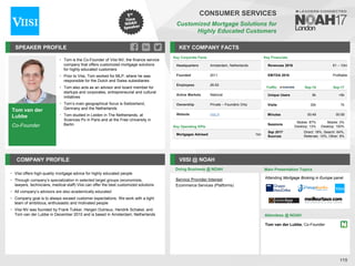 Tom van der
Lubbe
Co-Founder
SPEAKER PROFILE
• Tom is the Co-Founder of Viisi NV, the finance service
company that offers customized mortgage solutions
for highly educated customers
• Prior to Viisi, Tom worked for MLP, where he was
responsible for the Dutch and Swiss subsidiaries
• Tom also acts as an advisor and board member for
startups and corporates, entrepreneurial and cultural
initiatives
• Tom’s main geographical focus is Switzerland,
Germany and the Netherlands
• Tom studied in Leiden in The Netherlands, at
Sciences Po in Paris and at the Free University in
Berlin
KEY COMPANY FACTS
115
CONSUMER SERVICES
Customized Mortgage Solutions for
Highly Educated Customers
COMPANY PROFILE VIISI @ NOAH
• Viisi offers high-quality mortgage advice for highly educated people
• Through company’s specialization in selected target groups (economists,
lawyers, technicians, medical staff) Viisi can offer the best customized solutions
• All company’s advisors are also academically educated
• Company goal is to always exceed customer expectations. We work with a tight
team of ambitious, enthusiastic and motivated people
• Viisi NV was founded by Frank Tukker, Hergen Dutrieux, Hendrik Schakel, and
Tom van der Lubbe in December 2010 and is based in Amsterdam, Netherlands
Key Corporate Facts
Headquarters Amsterdam, Netherlands
Founded 2011
Employees 26-50
Active Markets National
Ownership Private – Founders Only
Website viisi.nl
Service Provider Interest
Ecommerce Services (Platforms)
Doing Business @ NOAH Main Presentation Topics
Attendees @ NOAH
Tom van der Lubbe, Co-Founder
Traffic Sep-16 Sep-17
Unique Users 8k <5k
Visits 32k 7k
Minutes 00:49 00:59
Sessions
Mobile: 87%
Desktop: 13%
Mobile: 0%
Desktop: 100%
Sep 2017
Sources
Direct: 18%, Search: 64%,
Referrals: 10%, Other: 8%
Attending Mortgage Broking in Europe panel
Key Operating KPIs
Mortgages Advised 1bn
Key Financials
Revenues 2016 €1 – 10m
EBITDA 2016 Profitable
 
