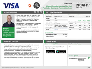 Anthony
Craufurd
Director, Ventures
and Start-Up
Engagement
SPEAKER PROFILE
• Anthony joined Visa 6 years ago as an Visa 6 years
ago as an apprentice, and has worked all over the
apprentice, and has worked he business, from
plugging in cables the business, from plugging in
cables in the data centers to developing new
propositions.
• He now leads Vis’s venture and startup programme in
Europe as part of Visa’s Innovation & Strategic
Partnership division, connecting Visa with
entrepreneurs to enable the next generation of
innovation
• Anthony also leads Visa’s Everywhere Initiative in
Europe, a global platform to promote and support
early stage companies
KEY COMPANY FACTS
116
FINTECH
Global Financial Services Firm that
Facilitates Electronic Payment Systems
COMPANY PROFILE VISA @ NOAH
Visa is a global payments technology company working to enable consumers,
•
businesses, banks and governments to use digital currency
The company operates the world
• ’s largest retail electronic payments network
through the transfer of value and information among financial institutions,
merchants, consumers, businesses, and government entities
Visa also provides electronic payment, risk management, and payment security
•
solutions to online merchants; digital goods transactions services in online
games, digital media, and social networks; and mobile financial services for
mobile network operators and financial institutions in developing economies
Visa
• ’s global payment brands include Visa, Visa Electron, PLUS, and Interlink
Valuation Data and Key Financials
Market Cap €207.5bn
Doing Business @ NOAH Main Presentation Topics
Attendees @ NOAH
N/A
Key Corporate Facts
Headquarters Foster City, CA, US
Founded 1958
Employees 12,400+
Active Markets Global
Ownership Public (NYSE)
Key Shareholders
Vanguard Group, BlackRock,
FMR, T.Rowe Price, State Street
Company Deck Download company presentation
Website visa.com
Key Operating KPIs
Payments Volume Q3 2017 $1,734bn
Total Cards Q3 2017 3.2bn
Anthony Craufurd, Director, Ventures
and Start-Up
Engagement
Note: Valuation and financial data according to S&P Capital IQ (as of 06/10/2017)
2016A 2017E Growth
Revenues €bn 13.5 15.8 17%
EBITDA €bn 9.4 11.1 18%
Margin % 69% 70% 2%
EV/EBITDA 23.1x 19.6x (15%)
P/E 46.0x 29.0x (37%)
Present your business proposal through
NOAH Connect app
 