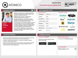 Mattias
Ljungman
Partner
SPEAKER PROFILE
• Mattias launched Atomico in 2006 alongside Niklas
Zennström, actively looking for great founders and
disruptive companies to work with
• Mattias has been involved in several exits or
substantial transactions for companies
• A passionate believer in the growing strength of
European tech, Mattias focuses his time on fintech,
gaming, and social media/communications
• He works closely with a number of portfolio companies
on their expansion, and sits on the boards at FON,
Truecaller, Uniplaces, LendInvest and Bossa Studios.
He is also responsible for Atomico’s investments in
Evrythng and global payments leader Klarna
• Prior to Atomico, Mattias was a venture investor
focusing on consumer internet, enterprise and deep
technology businesses
KEY INVESTOR FACTS
9
INVESTORS
International Venture Capital Fund
INVESTOR PROFILE ATOMICO @ NOAH
Atomico
• is an international investment firm, focused on helping the world’s most
disruptive technology companies scale and become global leaders
Founded in
• 2006 by Niklas Zennström, a co-founder of Skype and Mattias
Ljungman, a notable tech investor
Has made over
• 80 investments over four continents, including Skype, Supercell,
Klarna, Truecaller, Zocdoc, GoEuro and The Climate Corporation, with an
exclusive focus on the technology sector
Doing Business @ NOAH Main Presentation Topics
Attendees @ NOAH
Mattias Ljungman, Partner
Fireside chat with
Key Portfolio Companies
Key Corporate Facts
Headquarters London, UK
Founded 2006
Funds Raised $1.4bn
Current Fund Size $765m
Employees 40-50
Active Markets Global
NOAH Content Atomico at NOAH
Website atomico.com
Present your business proposal through
NOAH Connect app
 