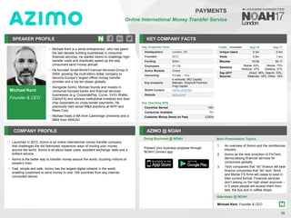 Michael Kent
Founder & CEO
SPEAKER PROFILE
• Michael Kent is a serial entrepreneur, who has spent
the last decade building businesses in consumer
financial services. He started Azimo to challenge high-
transfer costs and drastically speed-up the way
consumers send money abroad
• He founded Small World Financial Services Group in
2004, growing the multi billion-dollar company to
become Europe’s largest offline money transfer
provider and a top ten player globally
• Alongside Azimo, Michael founds and invests in
consumer-focused banks and financial services
businesses (e.g. CorporatePay, Curve, YoYo Wallet,
ClarityFX) and advises institutional investors and blue-
chip corporates on cross-border payments. He
previously held senior M&A positions at WPP and
News Corp
• Michael holds a MA from Cambridge University and a
MBA from INSEAD
KEY COMPANY FACTS
10
PAYMENTS
Online International Money Transfer Service
COMPANY PROFILE AZIMO @ NOAH
• Launched in 2012, Azimo is an online international money transfer company
that challenges the old fashioned, expensive ways of moving your money
around the world. Azimo is all about lower costs, excellent exchange rates and a
brilliant service
• Azimo is the better way to transfer money around the world, touching millions of
people’s lives
• Fast, simple and safe, Azimo has the largest digital network in the world,
enabling customers to send money to over 195 countries from any internet-
connected device
Key Corporate Facts
Headquarters London, UK
Founded 2012
Funding $46m
Employees 51-100
Active Markets Global
Ownership Private – VCs
Key Investors
e.ventures, MCI Capital,
Rakuten, Greycroft Partners,
Frog Capital
NOAH Content Azimo at NOAH
Website azimo.com
Key Operating KPIs
Countries Served 195+
Currencies Available 70+
Customer Money Saved on Fees £200m
Doing Business @ NOAH Main Presentation Topics
Attendees @ NOAH
Michael Kent, Founder & CEO
1. An overview of Azimo and the remittances
industry
2. Azimo as the next evolution of FinTech,
democratising financial services for
consumers globally
3. Tech companies that “do” finance will beat
finance companies that “do” tech. Brick
and Mortar FS firms will cease to exist in
their current format. Financial services
don’t belong on the high street anymore –
in 5 years people will access them from
bed, the bus and in coffee shops
Traffic Sep-16 Sep-17
Unique Users 0.3m 0.4m
Visits 0.9m 1.4m
Minutes 03:56 04:17
Sessions
Mobile: 63%
Desktop: 37%
Mobile: 73%
Desktop: 27%
Sep 2017
Sources
Direct: 39%, Search: 33%,
Referrals: 18%, Other: 10%
Present your business proposal through
NOAH Connect app
 