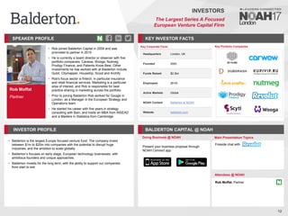 Rob Moffat
Partner
SPEAKER PROFILE
• Rob joined Balderton Capital in 2009 and was
promoted to partner in 2015
• He is currently a board director or observer with five
portfolio companies: Carwow, Wooga, Nutmeg,
Prodigy Finance, and Patients Know Best. Other
investments he has worked with at Balderton include
Qubit, Citymapper, Housetrip, Scoot and Archify
• Rob's focus sector is fintech, in particular insurance
and retail financial services. Marketing is a particular
area of interest, and Rob is responsible for best
practice sharing in marketing across the portfolio
• Prior to joining Balderton Rob worked for Google in
London, as a Manager in the European Strategy and
Operations team
• He started his career with five years in strategy
consulting with Bain, and holds an MBA from INSEAD
and a Masters in Statistics from Cambridge
KEY INVESTOR FACTS
12
INVESTORS
The Largest Series A Focused
European Venture Capital Firm
INVESTOR PROFILE BALDERTON CAPITAL @ NOAH
• Balderton is the largest Europe focused venture fund. The company invest
between $1m to $20m into companies with the potential to disrupt huge
industries, and the ambition to scale globally
• Balderton’s focuses on early stage, European technology businesses, with
ambitious founders and unique approaches.
• Balderton invests for the long term, with the ability to support our companies
from start to exit
Doing Business @ NOAH Main Presentation Topics
Attendees @ NOAH
Rob Moffat, Partner
Fireside chat with
Key Portfolio Companies
Key Corporate Facts
Headquarters London, UK
Founded 2000
Funds Raised $2.3bn
Employees 26-50
Active Markets Global
NOAH Content Balderton at NOAH
Website balderton.com
Present your business proposal through
NOAH Connect app
 