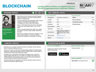 Peter Smith
Co-Founder &
CEO
SPEAKER PROFILE
• Peter Smith is the Co-Founder and Chief Executive
Officer of Blockchain, the world’s leading software
platform for digital assets
• The firm's technology has empowered millions across
the globe to store and transact digital value
immediately and without costly intermediaries
• Peter is a 2016 World Economic Forum Technology
Pioneer and noted thought leader in the FinTech
space
• Prior to co-founding Blockchain, Peter lived, studied,
and worked in the US, Europe, MENA, East Africa,
and Asia
• When he isn’t basking in the glow of a laptop, you can
find him either reading or out running, trekking,
surfing, and climbing up or skiing down a mountain
KEY COMPANY FACTS
16
FINTECH
Leading Software Platform for Digital Assets and
World’s Largest Blockchain Production Platform
COMPANY PROFILE BLOCKCHAIN @ NOAH
• Blockchain is on a mission to build a more open, accessible, and fair financial
future, one piece of software at a time
• Thanks to its position as the world’s leading software platform for digital assets,
Blockchain is using new technology to build a radically better financial system to
revolutionize the $13tn financial services industry.
• Founded in 2011, Blockchain is the world's most popular way to store and
transact digital assets with over 17m wallets. It’s software has powered over
100M transaction and empowered users in 140 countries across the globe to
transact quickly and without costly intermediaries
• They also offer tools for developers and real-time transaction data for users to
analyze the burgeoning digital economy
Key Corporate Facts
Headquarters Luxembourg, Luxembourg
Founded 2011
Funding $70m
Employees 26-50
Active Markets Global
Ownership Private – VCs
Key Investors
Mosaic Ventures, Lakestar, GV,
Lightspeed Venture Partners,
Digital Currency Group, Virgin
Group
NOAH Content Blockchain at NOAH
Website blockchain.com
Doing Business @ NOAH
Key Operating KPIs
Wallets 17m+
Daily Transactions 160k
Transactions Powered 100m+
Countries Served 140
Main Presentation Topics
Attendees @ NOAH
Peter Smith, Co-Founder & CEO
Fireside chat with
Present your business proposal through
NOAH Connect app
 