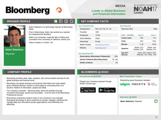 Adam Satariano
Reporter
SPEAKER PROFILE
• Adam Satariano is a technology reporter at Bloomberg
News
• Prior to Bloomberg, Adam has worked as a reporter
for Congressional Quarterly
• Adam is an American, holds BA title in Politics and
Journalism from University of California, Santa Cruz
• Adam is based in London, UK
KEY COMPANY FACTS
17
MEDIA
Leader in Global Business
and Financial Information
COMPANY PROFILE BLOOMBERG @ NOAH
• Bloomberg provides news, data, analytics, and communication services for the
global business and financial world
• Bloomberg, the global business and financial information and news leader,
gives influential decision makers a critical edge by connecting them to a
dynamic network of information, people and ideas
• The company’s strength – delivering data, news and analytics through
innovative technology, quickly and accurately – is at the core of the Bloomberg
Professional service
• Bloomberg’s enterprise solutions build on the company’s core strength:
leveraging technology to allow customers to access, integrate, distribute and
manage data and information across organizations more efficiently and
effectively
Doing Business @ NOAH
Key Corporate Facts
Headquarters New York City, NY, US
Founded 1982
Employees 19,000
Active Markets Global
Ownership Private
NOAH Content Bloomberg at NOAH
Website bloomberg.com
Main Presentation Topics
Attendees @ NOAH
Adam Satariano, Reporter
Moderating panel discussion between
Key Financials
Revenues 2015 ~$9bn
Traffic Sep-16 Sep-17
Unique Users 36m 41m
Visits 90m 103m
Minutes 11:29 08:03
Sessions
Mobile: 37%
Desktop: 63%
Mobile: 43%
Desktop: 57%
Sep 2017
Sources
Direct: 29%, Search: 34%,
Referrals: 19%, Other: 18%
Key Operating KPIs
Subscriptions (Bloomberg Professional) 325k
Stories Published (Bloomberg News) 5k / day
Global Locations 192
Present your business proposal through
NOAH Connect app
 