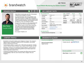 Giles Palmer
Founder & CEO
SPEAKER PROFILE
• Giles Palmer is the founder and CEO of Brandwatch,
a leading social intelligence company
• He started Brandwatch after leaving BSkyB in late
2005. Since its launch in August 2007, Brandwatch
has grown to become one of the world’s leading social
media monitoring companies, serving business across
the globe for FTSE 100 companies to SMEs
• His goal for the company is to help organizations find
and engage with online conversations that matter
• Giles regularly speaks at social media conferences
and serves on the Industrial Advisory Board for
Sussex University as well as the Social Media
Committee for the Chartered Institute of Public
Relations
• He is based in Brighton, UK
KEY COMPANY FACTS
18
AD TECH
Social Media Monitoring for Online Content
COMPANY PROFILE BRANDWATCH @ NOAH
Brandwatch is the world
• ’s leading social intelligence company. The company’s
flagship products, Brandwatch Analytics and the Vizia platform, fuel smarter
decision making around the world
The Brandwatch platform is used by over
• 1,300 brands and agencies, including
Unilever, American Airlines, Whirlpool, Asos, Walmart, British Airways, and Dell
Brandwatch continues on its impressive business trajectory, recently named a
•
global leader in enterprise social listening platforms by the latest reports from
several independent research firms
Increasing its worldwide presence, the company has offices around the world
•
including Brighton, New York, San Francisco, Berlin, Stuttgart, Paris and
Singapore
Service Provider Interest
Digital Services
Doing Business @ NOAH
Traffic Sep-16 Sep-17
Unique Users 0.3m 0.6m
Visits 0.7m 1.1m
Minutes 03:39 01:40
Sessions
Mobile: 33%
Desktop: 67%
Mobile: 33%
Desktop: 67%
Sep 2017
Sources
Direct: 20%, Search: 34%,
Referrals: 7%, Other: 39%
Main Presentation Topics
Attendees @ NOAH
Giles Palmer, Founder & CEO
Fireside chat with
Key Corporate Facts
Headquarters Brighton, UK
Founded 2007
Funding $65m
Employees 300+
Active Markets International
Ownership Private - VCs
Key Investors
Highland Europe, Nauta Capital,
Partech Ventures
NOAH Content Brandwatch at NOAH
Website brandwatch.com
Key Operating KPIs
Customers (Brands and Agencies) 1.3k+
 