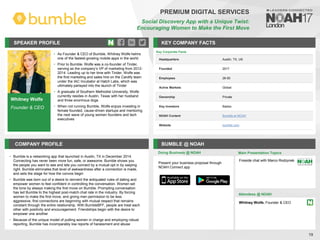 Whitney Wolfe
Founder & CEO
SPEAKER PROFILE
• As Founder & CEO of Bumble, Whitney Wolfe helms
one of the fastest-growing mobile apps in the world
• Prior to Bumble, Wolfe was a co-founder of Tinder,
serving as the company’s VP of marketing from 2012-
2014. Leading up to her time with Tinder, Wolfe was
the first marketing and sales hire on the Cardify team
under the IAC Incubator at Hatch Labs, which was
ultimately parlayed into the launch of Tinder
• A graduate of Southern Methodist University, Wolfe
currently resides in Austin, Texas with her husband
and three enormous dogs
• When not running Bumble, Wolfe enjoys investing in
female founded, cause-driven startups and mentoring
the next wave of young women founders and tech
executives
KEY COMPANY FACTS
19
PREMIUM DIGITAL SERVICES
Social Discovery App with a Unique Twist:
Encouraging Women to Make the First Move
COMPANY PROFILE BUMBLE @ NOAH
• Bumble is a networking app that launched in Austin, TX in December 2014.
Connecting has never been more fun, safe, or awesome. Bumble shows you
the people you want to see and lets you connect by a mutual opt in by swiping
right. Bumble eliminates that level of awkwardness after a connection is made,
and sets the stage for how the convos begin
• Bumble was born out of a desire to reinvent the antiquated rules of dating and
empower women to feel confident in controlling the conversation. Women set
the tone by always making the first move on Bumble. Prompting conversation
has led Bumble to the highest post-match chat rate in the industry. By forcing
women to make the first move, and giving men permission to be less
aggressive, first connections are beginning with mutual respect that remains
constant through the entire relationship. With BumbleBFF, people are treat each
other with positivity and encouragement. Friendships begin with the desire to
empower one another
• Because of the unique model of putting women in charge and employing robust
reporting, Bumble has incomparably low reports of harassment and abuse
Doing Business @ NOAH Main Presentation Topics
Attendees @ NOAH
Whitney Wolfe, Founder & CEO
Fireside chat with Marco Rodzynek
Key Corporate Facts
Headquarters Austin, TX, US
Founded 2017
Employees 26-50
Active Markets Global
Ownership Private
Key Investors Badoo
NOAH Content Bumble at NOAH
Website bumble.com
Present your business proposal through
NOAH Connect app
 