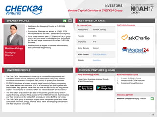 Matthias Orlopp
Managing
Director
SPEAKER PROFILE
• Matthias is the Managing Director at CHECK24
Ventures
• Prior to that, Matthias has worked at KPMG, SCM
Microsystems and for over 7 years in the Scout group
• For 5 years Matthias was CFO of the CHECK24 group
and for the past three years Matthias was responsible
for the early stage investments of the two CHECK24
founders
• Matthias holds a degree in business administration
from Universität Regensburg
KEY INVESTOR FACTS
23
INVESTORS
Venture Capital Division of CHECK24 Group
INVESTOR PROFILE CHECK24 VENTURES @ NOAH
The CHECK
• 24 Ventures team is made up of successful entrepreneurs and
managers. Based on their experience and background the firm can support
ambitious entrepreneurs throughout their journey in growing their business
CHECK
• 24 Ventures is focused on early stage financing of young companies
and invest earlier than most other VCs. It is company’s goal that together with
the founders they generate value from day one and as such do not only provide
capital. The company is successful when our backed founders are successful
The fund
• offers and combines the best of two worlds: provides early venture
capital financing and also offers access to the CHECK24 network, its employees
and their know how in the fields of IT, product and online & offline marketing.
The CHECK
• 24 group is Germanys largest online comparison portal and offers
consumers insurance, energy, finance, telco, travel and shopping comparisons
with free telephone counseling
Doing Business @ NOAH Main Presentation Topics
Attendees @ NOAH
Matthias Orlopp, Managing Director
1. Present CHECK24 Group
2. Introduce CHECK24 Ventures
3. Investment Focus Overview
Key Portfolio Companies
Key Corporate Facts
Headquarters Frankfurt, Germany
Founded 2016
Employees 4-10
Active Markets National
NOAH Content CHECK24 at NOAH
Website check24.vc
Present your business proposal through
NOAH Connect app
 