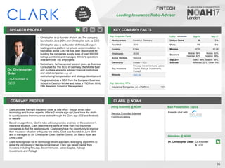 Dr. Christopher
Oster
Co-Founder &
CEO
SPEAKER PROFILE
• Christopher is co-founder of clark.de. The company
launched in June 2015 and Christopher acts as CEO
• Christopher also is co-founder of Wimdu, Europe’s
leading online platform for private accommodation. In
his role as global COO he has been responsible for
building the companies supply base of over 300,000
listings worldwide and manages Wimdu's operations
area with over 150 employees.
• Beforehand, he has worked several years as Business
Consultant for The BCG in Germany, the Middle East
and Australia where he advised financial institutions
and retail companies e.g. on
restructuring/reorganisation and strategy development
• He graduated as a MBA from the European Business
School in Oestrich-Winkel and holds a PhD from WHU
Otto Beisheim School of Management
KEY COMPANY FACTS
26
FINTECH
Leading Insurance Robo-Advisor
COMPANY PROFILE CLARK @ NOAH
• Clark provides the right insurance cover at little effort - trough smart robo-
technology and human experts. After a 2-minute sign-up Users have the ability
to quickly assess their insurance status through the Clark app (iOS and Android)
or website
• Based on algorithms, Clark’s robo-advisor provides analysis on the customer’s
insurance situation. Clark searches the tariffs of more than 160 insurance
companies to find the best products. Customers have the opportunity to improve
their insurance situation with just a few clicks. Clark was founded in June 2015
and is managed by Dr. Christopher Oster, Steffen Glomb, Dr. Marco Adelt and
Chris Lodde
• Clark is recognized for its technology-driven approach, leveraging algorithms to
solve the complexity of the insurance market. Clark has raised capital from
investors including FinLeap, SevenVentures, yabeo Capital, Kulczyk
Investments and Portag3
Service Provider Interest
Communications
Doing Business @ NOAH Main Presentation Topics
Attendees @ NOAH
Dr. Christopher Oster, Co-Founder
& CEO
Key Corporate Facts
Headquarters Frankfurt, Germany
Founded 2015
Funding €13m
Employees 26-50
Active Markets National
Ownership Private – VCs
Key Investors
FinLeap, SevenVentures, yabeo
Capital, Kulczyk Investments,
Portag3
Website clark.de
Key Operating KPIs
Insurance Companies on a Platform 160+
Fireside chat with
Traffic Sep-16 Sep-17
Unique Users 6k 31k
Visits 17k 81k
Minutes 07:03 01:45
Sessions
Mobile: 56%
Desktop: 44%
Mobile: 62%
Desktop: 38%
Sep 2017
Sources
Direct: 56%, Search: 18%,
Referrals: 22%, Other: 4%
 