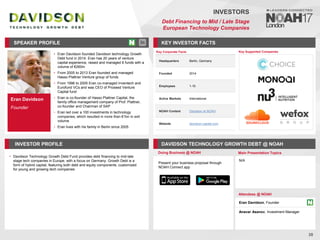 Eran Davidson
Founder
SPEAKER PROFILE
• Eran Davidson founded Davidson technology Growth
Debt fund in 2014. Eran has 20 years of venture
capital experience, raised and managed 6 funds with a
volume of €260m
• From 2005 to 2013 Eran founded and managed
Hasso Plattner Venture group of funds
• From 1996 to 2005 Eran co-managed Inventech and
Eurofund VCs and was CEO of Proseed Venture
Capital fund
• Eran is co-founder of Hasso Plattner Capital, the
family office management company of Prof. Plattner,
co-founder and Chairman of SAP
• Eran led over a 100 investments in technology
companies, which resulted in more than €1bn in exit
volume
• Eran lives with his family in Berlin since 2005
KEY INVESTOR FACTS
28
INVESTORS
Debt Financing to Mid / Late Stage
European Technology Companies
INVESTOR PROFILE DAVIDSON TECHNOLOGY GROWTH DEBT @ NOAH
• Davidson Technology Growth Debt Fund provides debt financing to mid-late
stage tech companies in Europe, with a focus on Germany. Growth Debt is a
form of hybrid capital, featuring both debt and equity components, customized
for young and growing tech companies
Doing Business @ NOAH Main Presentation Topics
Attendees @ NOAH
Eran Davidson, Founder
Anavar Asanov, Investment Manager
N/A
Key Supported Companies
Key Corporate Facts
Headquarters Berlin, Germany
Founded 2014
Employees 1-10
Active Markets International
NOAH Content Davidson at NOAH
Website davidson-capital.com
Present your business proposal through
NOAH Connect app
 