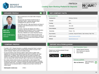 Max von
Bismarck
CBO & Managing
Director
SPEAKER PROFILE
Max von Bismarck is the CBO & MD of Deposit
•
Solutions
He previously was Partner & CEO Europe of
•
SkyBridge Capital, a global alternative asset
management firm with $11bn AUM
From
• 2005 until 2011 Max was Director and Head of
Investors at the World Economic Forum in Geneva
and New York
He holds a German law degree and a MA in
•
Leadership (World Economic Forum in collaboration
with Wharton School of Business, Columbia
University, INSEAD and London Business School)
He also serves as a Senior Advisor Europe to the
•
Berggruen Institute and is a former Senior Advisor on
Global Business at the Asia-Pacific Research Center
of Stanford University
KEY COMPANY FACTS
30
FINTECH
Leading Open Banking Platform for Deposits
COMPANY PROFILE DEPOSIT SOLUTIONS @ NOAH
• Founded in 2011 Deposit Solutions is a globally recognized fintech company
that is transforming the €10 trillion savings deposit market in Europe to the
benefit of people, healthy banks and society at large
• Its ground-breaking Open Banking platform allows banks to gather retail
deposits from across Europe without facing the need to build their own retail
infrastructure. In addition, other banks who hold an excess of liquidity can
release it by offering third-party savings deposit products to their own clients
who can access them without having to open a new account at another bank.
• As a result, savers across Europe can access best in class savings offers
through their home bank. Today this leading Open Banking platform is already
connecting banks from 15 European countries (including well recognized global
institutions such as Deutsche Bank or Fidelity) and can reach more than 20
million savers
• Addressable market size: €10tn+
Doing Business @ NOAH
Key Corporate Facts
Headquarters Hamburg, Germany
Founded 2011
Funding €27m
Employees 100-1,000
Active Markets International
Ownership Private – VCs
Key Investors e.ventures, Greycroft Partners, Valar Ventures, Peter Thiel
NOAH Content Deposit Solutions at NOAH
Website deposit-solutions.com
Main Presentation Topics
Attendees @ NOAH
Max von Bismarck,
CBO & Managing
Director
1. Update Deposit Solutions
2. Open Banking for deposits
3. Case Studies
Present your business proposal through
NOAH Connect app
 