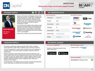 Nenad Marovac
Managing
Partner
SPEAKER PROFILE
• Nenad is the Founder and Managing Partner of DN
Capital and focuses on investments in marketplaces,
consumer internet and mobile, SAAS and fintech
companies. Some of Nenad’s investments include:
Shazam, Auto1, OLX, Purple Bricks, and Quandoo.
Prior to DN, Nenad was a Partner at Advent
International in London
• In 2016 Nenad was awarded venture capital investor
of the year by Investor Allstars and DN Capital was
awarded venture firm of the year by Private Equity
Exchange. Nenad is also Chairman of the Venture
Capital Board of InvestEurope and an active member
of YPO in London/Berlin
• Nenad holds an MBA from Harvard Business School
KEY INVESTOR FACTS
31
INVESTORS
Global Early Stage and Growth Capital Investor
INVESTOR PROFILE DN CAPITAL @ NOAH
• DN Capital is a global early stage and growth capital investor in software,
mobile applications, digital media, marketplace and e-commerce companies
• The firm has operations in London, Berlin and Menlo Park and its objectives is
to identify, invest in and actively support its portfolio companies to become
global leaders
• Portfolio companies include Shazam (the world’s leading mobile app), Auto 1
(world’s largest online used car marketplace valued at over €1bn), Endeca (sold
to Oracle for over $1bn), Apsmart (sold to Thomson Reuters), Datanomic (sold
to Oracle), Quandoo (acquired by Recruit Holdings), Mister Spex, OLX (sold to
Naspers), Performance Horizon Group, Purplebricks (IPO London) and
windeln.de (IPO Frankfurt)
• The professionals at DN Capital bring over 60 years of private equity experience
to their investments, and actively work with portfolio companies
Doing Business @ NOAH Main Presentation Topics
Attendees @ NOAH
Nenad Marovac, Managing Partner
Fireside chat with
Key Portfolio Companies
Key Corporate Facts
Headquarters London, UK
Founded 2000
Funds Raised $314m
Employees 30
Active Markets Global
NOAH Content DN Capital at NOAH
Website dncapital.com
Present your business proposal through
NOAH Connect app
 