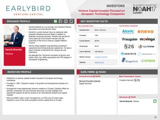 Henrik Brandis
Partner
SPEAKER PROFILE
• Hendrik Brandis is a co-founder and Earlybird Partner,
and works out of the Munich office
• Hendrik’s current domain focus is enterprise web-
powered infrastructure and SaaS in addition to
selected consumer services. Hendrik has served for
many years as EVCA board member and the
Chairman of the EVCA Venture Capital Platform
Council
• Henrik brings together long-standing investment,
operational and entrepreneurial experience. He was a
board member of element5 AG, dooyoo.de and
Dianoema
• He attended the Technical University of Munich and
holds a Dipl.-Ing. (MSc equivalent) and PhD degree in
Aerospace Engineering
KEY INVESTOR FACTS
35
INVESTORS
Venture Capital Investor Focused on
European Technology Companies
INVESTOR PROFILE EARLYBIRD @ NOAH
• Earlybird is a venture capital investor focused on European technology
companies
• Founded in 1997, Earlybird invests in all growth and development phases of a
company
• Amongst the most experienced venture investors in Europe, Earlybird offers its
portfolio companies not only financial resources, but also strategic and
operational support as well as access to an international network and capital
markets
• With over €800 million under management, six IPOs and 22 trade sales,
Earlybird is one of the most successful venture capital firms in Europe
Service Provider Interest
Digital Services
Doing Business @ NOAH Main Presentation Topics
Attendees @ NOAH
Henrik Brandis, Partner
Fireside chat with
Key Portfolio Companies
Key Corporate Facts
Headquarters Berlin, Germany
Founded 1997
Funds Raised $975m
Employees 26-50
Active Markets International
NOAH Content Earlybird at NOAH
Website earlybird.com
 