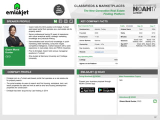 Gizem Moral
Kunter
CEO
SPEAKER PROFILE
• Gizem holds the CEO position at Emlakjet, Turkish
web-based portal that operates as a real estate site for
property search
• Senior professional having 20 years of experience
with robust analytical ability, strategic marketing
knowledge and practical thinking
• Demonstrable track record and knowledge in youth
marketing, B2B marketing, consumer insight,
competitive intelligence, market research with a solid
experience in real estate, telco and FMCG industries
• Prior to Emlakjet, Gizem held various managerial
positions in Turkcell
• She stuided at Marmara University and Yeditepe
University
KEY COMPANY FACTS
37
CLASSIFIEDS & MARKETPLACES
The New Generation Real Estate
Finding Platform
COMPANY PROFILE EMLAKJET @ NOAH
• Emlakjet.com is a Turkish web-based portal that operates as a real estate site
for property search.
• The portal enables its users to search and find housing, workplace, land, and
resort properties for sale and rent as well as land and housing development
properties for construction
• Emlakjet has been acquired by iLab Holding in 2014
Key Corporate Facts
Headquarters Istanbul, Turkey
Founded 2006
Employees 11-25
Active Markets National
Ownership Private - VCs
Key Investors iLab Ventures
Website emlakjet.com
Key Operating KPIs
Listings 450k
Agents on the Platform 17k
Doing Business @ NOAH
Traffic Sep-16 Sep-17
Unique Users 1.4m 2.5m
Visits 3.8m 6.7m
Minutes 04:35 04:08
Sessions
Mobile: 60%
Desktop: 40%
Mobile: 73%
Desktop: 27%
Sep 2017
Sources
Direct: 20%, Search: 40%,
Referrals: 17%, Other: 23%
Main Presentation Topics
Attendees @ NOAH
Gizem Moral Kunter, CEO
N/A
Present your business proposal through
NOAH Connect app
 