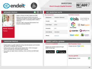 Martijn Hamann
Partner
SPEAKER PROFILE
Martijn is Partner at
• Endeit Capital since 2006
Before he was Executive Director International
•
Operations at Endemol, the world’s largest provider of
multi-media content, successfully exited in 2000 to
Telefonica
He holds a
• MsC in Business Administration from
Erasmus University Rotterdam
KEY INVESTOR FACTS
39
INVESTORS
Dutch Growth Capital Investor
INVESTOR PROFILE ENDEIT CAPITAL @ NOAH
• Endeit Capital is a growth capital firm fueling internationalization and innovation
with offices in Amsterdam and Hamburg
• Endeit provides growth capital typically between €3m - €10m to European
internet companies with international growth potential
• Focus areas are digital media & marketing, online commerce and B2B SaaS
services
Doing Business @ NOAH Main Presentation Topics
Attendees @ NOAH
Martijn Hamann, Partner
Fireside chat with
Key Portfolio Companies
Key Corporate Facts
Headquarters Amsterdam, Netherlands
Founded 2006
Funds Raised $317m
Employees 4-10
Active Markets International
Website endeit.com
Present your business proposal through
NOAH Connect app
 