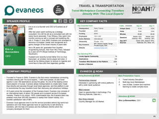 Eric La
Bonnardière
CEO
SPEAKER PROFILE
• Eric is is a co-founder and CEO of Evaneos as of
2009
• After two years spent working as a strategy
consultant, Eric left his job as a consultant and with his
newly found associate, Yvan Wibaux, they spent nine
months coming up with a concept and breathing life
into it. Finally in June 2009, Evaneos.com emerged to
become a European Leader and recognized as a
game changer of the travel industry 8 years later
• He is 36 years old, graduated from Supélec
(Engineering School), then from HEC Paris, followed
by a year at KTH (Royal Institute of Technology,
Stockholm)
• Husband and recently-turned father Eric is a true
Epicurean, an amateur tennis player and skier. It
would be his lifelong dream to venture to Uganda and
come face to face with their legendary gorillas
KEY COMPANY FACTS
40
TRAVEL & TRANSPORTATION
Travel Marketplace Connecting Travellers
Directly With ‘The Local Experts’
COMPANY PROFILE EVANEOS @ NOAH
• Founded in France in 2009, Evaneos is the first online marketplace connecting
travellers directly with ‘the local experts,’ 1,000 hand-picked, on-site travel
agents in over 160 destinations across the globe. As one of the leading online
travel players in Europe, Evaneos allows holidaymakers to create tailor-made
trips directly and securely through local travel agencies, and this platform is set
to revolutionise the way travellers book their discovery and adventure holidays
• At 8 years since the conception of the Evaneos brand, Evaneos now consists of
an international team of about 150 people and is present across 8 European
markets. Thanks to its unique, 100% customisable trips, the Evaneos team has
enabled more than 200,000 travellers to realise their dream holiday, at a
traveller satisfaction rate of 96%.
• Evaneos’ local agencies tend to be the service-providers behind big-name tour
operators and now these agencies have an opportunity to sell directly to
travellers, with the help of Evaneos and the Software (SAAS) which the
company developed for them
Key Corporate Facts
Headquarters Paris, France
Founded 2009
Funding €24m
Employees 100-1,000
Active Markets International
Ownership Private - VCs
Key Investors
BPI, Serena Capital, Xange
Private Equity, ISAI
Website evaneos-travel.com
Partnerships Interest
Interested in partnering with online platforms
with a wide travel audience
M&A Interest
Open to opportunities in technology (Trip
Planning features, Data etc.)
Key Hires Interest
Country Manager for US Market
Key Operating KPIs
Locals Agents Community 1k
Destinations 160
Travellers Who Booked on the Platform 200k
Number of Markets 9
Doing Business @ NOAH
Traffic Sep-16 Sep-17
Unique Users 0.1m 0.2m
Visits 0.4m 0.4m
Minutes 05:26 02:42
Sessions
Mobile: 62%
Desktop: 48%
Mobile: 64%
Desktop: 36%
Sep 2017
Sources
Direct: 22%, Search: 67%,
Referrals: 6%, Other: 5%
Main Presentation Topics
Attendees @ NOAH
Eric La Bonnardière, CEO
1. Travel Industry Disruption
2. Multi-day tours Marketplace
3. Use of Data, Content and machine
learning to create complex tours
 