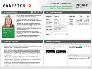 Stephanie Phair
Chief Strategy
Officer
SPEAKER PROFILE
As Chief Strategy Officer, Stephanie is responsible for
•
leading Farfetch’s global strategic direction,
innovation, M&A and corporate development and
owns P&L responsibility for new business lines.
Stephanie also forms part of the company’s Executive
Board
Stephanie was previously founder and President of
•
TheOutnet.com and was part of the Executive team of
The Net-a-Porter Group from 2009 to 2015. She has
more than 15 years of luxury and e-commerce
experience, having worked for Issey Miyake, American
Vogue and at Portero in N
Most recently, she has consulted with a number of
•
start-ups in the digital space and advised PE firms on
investments
She is also an advisor for venture capital firm Felix
•
Capital and sits on the board of Moncler SpA.
KEY COMPANY FACTS
42
VERTICAL ECOMMERCE
An Inspirational Shopping Experience to
Fashion-Forward Consumers
COMPANY PROFILE FARFETCH @ NOAH
• Farfetch is the leading global e-commerce platform for the luxury industry.
Farfetch.com partners with over 700 of the world’s best luxury boutiques and brands,
located from Tokyo to Toronto and from Milan to Miami
• The Farfetch Group consists of Farfetch.com, the e-commerce marketplace for luxury;
Farfetch Black & White; a white label e-commerce solution for luxury retailers and
Store of The Future; a suite of retail solutions to enhance the customer journey by
connecting the online and offline worlds. The brand also added renowned London
boutique Browns to its portfolio in 2015, which serves as an incubator for new retail
technology ideas.
• Farfetch express ships from over 700 partners in 40 countries to 190 countries
worldwide with same day delivery in 10 cities.
• In April 2017 Farfetch launched Store to Door in 90 Minutes, in exclusive partnership
with Gucci available in 10 cities across 4 continents.
• In June 2017 the company announced a global content and commerce partnership
with Condé Nast, the preeminent content provider, to create a seamless editorial
shopping experience from inspiration to shopping gratification
Key Corporate Facts
Headquarters London, UK
Founded 2008
Funding $702m
Employees Over 1,000
Active Markets Global
Ownership Private – VCs
Key Investors
Temasek, IDG Capital Partners,
Eurazeo, DST Global, Vitruvian
Partners, Index Ventures,
Advent, JD.com
NOAH Content Farfetch at NOAH
Website farfetch.com
Key Operating KPIs
Partnes 700
Doing Business @ NOAH
Traffic Sep-16 Sep-17
Unique Users 4.2m 6.0m
Visits 9.0m 13.1m
Minutes 03:22 03:40
Sessions
Mobile: 56%
Desktop: 44%
Mobile: 52%
Desktop: 48%
Sep 2017
Sources
Direct: 29%, Search: 45%,
Referrals: 14%, Other: 22%
Main Presentation Topics
Attendees @ NOAH
Stephanie Phair, Chief Strategy Officer
Panel discussion with and
moderated by
Present your business proposal through
NOAH Connect app
 