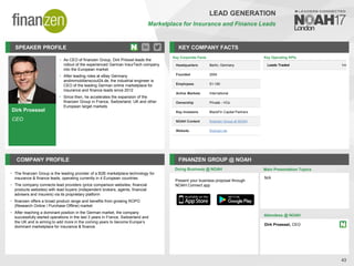 Dirk Proessel
CEO
SPEAKER PROFILE
• As CEO of finanzen Group, Dirk Prössel leads the
rollout of the experienced German InsurTech company
into the European market.
• After leading roles at eBay Germany
andimmobilienscout24.de, the industrial engineer is
CEO of the leading German online marketplace for
insurance and finance leads since 2012
• Since then, he accelerates the expansion of the
finanzen Group in France, Switzerland, UK and other
European target markets
KEY COMPANY FACTS
43
LEAD GENERATION
Marketplace for Insurance and Finance Leads
COMPANY PROFILE FINANZEN GROUP @ NOAH
• The finanzen Group is the leading provider of a B2B marketplace technology for
insurance & finance leads, operating currently in 4 European countries
• The company connects lead providers (price comparison websites, financial
products websites) with lead buyers (independent brokers, agents, financial
advisers and insurers) via its proprietary platform
• finanzen offers a broad product range and benefits from growing ROPO
(Research Online / Purchase Offline) market
• After reaching a dominant position in the German market, the company
successfully started operations in the last 3 years in France, Switzerland and
the UK and is aiming to add more in the coming years to become Europe’s
dominant marketplace for insurance & finance
Key Corporate Facts
Headquarters Berlin, Germany
Founded 2004
Employees 51-100
Active Markets International
Ownership Private - VCs
Key Investors BlackFin Capital Partners
NOAH Content finanzen Group at NOAH
Website finanzen.de
Doing Business @ NOAH
Key Operating KPIs
Leads Traded 1m
Main Presentation Topics
Attendees @ NOAH
Dirk Proessel, CEO
N/A
Present your business proposal through
NOAH Connect app
 