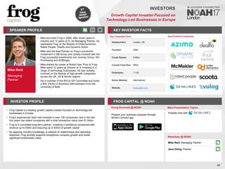 Mike Reid
Managing
Partner
SPEAKER PROFILE
Mike launched Frog in
• 2009, after seven years in
industry and 12 years at 3i. As Managing Partner, he
represents Frog on the Boards of OrderDynamics,
Rated People, Dealflo and Dynamic Action
Mike was the lead Partner on Frog
• ’s successful
investment in GB Group and closely involved with the
Frog successful investments into Journey Group, SiC
Processing and ACBiogas
Mike started his career at British Gas
• . Prior to Frog,
Mike spent 12 years as Director at 3i investing in a
range of technology businesses. He was actively
involved on the Boards of high-growth companies
across the UK, US & Nordic regions
He is member of the BVCA GP Committee and holds
•
a BSc (Hons) in Business Administration from the
University of Bath
KEY INVESTOR FACTS
46
INVESTORS
Growth Capital Investor Focused on
Technology-Led Businesses in Europe
INVESTOR PROFILE FROG CAPITAL @ NOAH
• Frog Capital is a leading growth capital investor focused on technology-led
businesses in Europe
• Frog’s experienced team has invested in over 100 companies, and in the last
five years has exited companies with a total transaction value over €1 billion
• Frog is a committed long-term partner, investing in ambitious companies with
revenue up to €30m and requiring up to €20m of growth capital
• By applying industry knowledge, a network of relationships and operating
expertise, Frog actively supports exceptional company growth and builds
significant shareholder value
Doing Business @ NOAH Main Presentation Topics
Attendees @ NOAH
Mike Reid, Managing Partner
Jens Düing, Partner
Fireside chat with
Key Portfolio Companies
Key Corporate Facts
Headquarters London, UK
Founded 2008
Funds Raised €180m
Current Fund Size €90m
Employees 11-25
Active Markets International
Website frogcapital.com
Present your business proposal through
NOAH Connect app
 