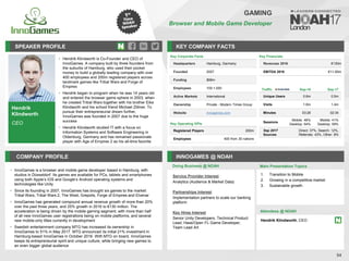Hendrik
Klindworth
CEO
SPEAKER PROFILE
Hendrik Klindworth is Co
• -Founder and CEO of
InnoGames. A company built by three founders from
the suburbs of Hamburg, who used their pocket
money to build a globally leading company with over
400 employees and 200m registered players across
landmark games like Tribal Wars and Forge of
Empires
Hendrik began to program when he was
• 14 years old
and entered the browser game sphere in 2003, when
he created Tribal Wars together with his brother Eike
Klindworth and his school friend Michael Zillmer. To
pursue their entrepreneurial dream further,
InnoGames was founded in 2007 due to the huge
success
Hendrik Klindworth studied IT with a focus on
•
Information Systems and Software Engineering in
Oldenburg, Germany and has remained passionate
player with Age of Empires 2 as his all-time favorite
KEY COMPANY FACTS
54
GAMING
Browser and Mobile Game Developer
COMPANY PROFILE INNOGAMES @ NOAH
• InnoGames is a browser and mobile game developer based in Hamburg, with
studios in Düsseldorf. Its games are available for PCs, tablets and smartphones
using both Apple’s iOS and Google’s Android operating systems and
technologies like Unity
• Since its founding in 2007, InnoGames has brought six games to the market:
Tribal Wars, Tribal Wars 2, The West, Grepolis, Forge of Empires and Elvenar
• InnoGames has generated compound annual revenue growth of more than 20%
over the past three years, and 25% growth in 2016 to €130 million. The
acceleration is being driven by the mobile gaming segment, with more than half
of all new InnoGames user registrations being on mobile platforms, and several
new mobile-only titles currently in development
• Swedish entertainment company MTG has increased its ownership in
InnoGames to 51% in May 2017. MTG announced its initial 21% investment in
Hamburg-based InnoGames in October 2016. With MTG on board, InnoGames
keeps its entrepreneurial spirit and unique culture, while bringing new games to
an even bigger global audience
Traffic Sep-16 Sep-17
Unique Users 0.6m 0.5m
Visits 1.6m 1.4m
Minutes 03:26 02:34
Sessions
Mobile: 46%
Desktop: 54%
Mobile: 41%
Desktop: 59%
Sep 2017
Sources
Direct: 37%, Search: 12%,
Referrals: 43%, Other: 8%
Service Provider Interest
Analytics (Audience & Market Data)
Partnerships Interest
Implementation partners to scale our banking
platform
Key Hires Interest
Senior Unity Developers, Technical Product
Lead, Haxe/Open FL Game Developer,
Team Lead Art
Key Financials
Revenues 2016 €130m
EBITDA 2016 €11-50m
Doing Business @ NOAH Main Presentation Topics
Attendees @ NOAH
Hendrik Klindworth, CEO
1. Transition to Mobile
2. Growing in a competitive market
3. Sustainable growth
Key Corporate Facts
Headquarters Hamburg, Germany
Founded 2007
Funding $99m
Employees 100-1,000
Active Markets International
Ownership Private - Modern Times Group
Website innogames.com
Key Operating KPIs
Registered Players 200m
Employees 400 from 30 nations
 