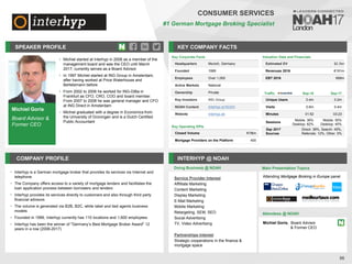 Michiel Goris
Board Advisor &
Former CEO
SPEAKER PROFILE
• Michiel started at Interhyp in 2008 as a member of the
management board and was the CEO until March
2017; currently serves as a Board Advisor
• In 1997 Michiel started at ING Group in Amsterdam,
after having worked at Price Waterhouse and
Bertelsmann before
• From 2002 to 2006 he worked for ING-DiBa in
Frankfurt as CFO, CRO, COO and board member.
From 2007 to 2008 he was general manager and CFO
at ING Direct in Amsterdam
• Michiel graduated with a degree in Economics from
the University of Groningen and is a Dutch Certified
Public Accountant
KEY COMPANY FACTS
56
CONSUMER SERVICES
#1 German Mortgage Broking Specialist
COMPANY PROFILE INTERHYP @ NOAH
Interhyp
• is a German mortgage broker that provides its services via Internet and
telephone
The Company offers access to a variety of mortgage lenders and facilitates the
•
loan application process between borrowers and lenders
Interhyp
• provides its services directly to customers and also through third party
financial advisors
The
• volume is generated via B2B, B2C, white label and tied agents business
models
Founded in
• 1999, Interhyp currently has 110 locations and 1,600 employees
Interhyp
• has been the winner of "Germany’s Best Mortgage Broker Award" 12
years in a row (2006-2017)
Key Corporate Facts
Headquarters Munich, Germany
Founded 1999
Employees Over 1,000
Active Markets National
Ownership Private
Key Investors ING Group
NOAH Content Interhyp at NOAH
Website interhyp.de
Traffic Sep-16 Sep-17
Unique Users 0.4m 0.2m
Visits 0.6m 0.4m
Minutes 01:52 03:23
Sessions
Mobile: 38%
Desktop: 62%
Mobile: 55%
Desktop: 45%
Sep 2017
Sources
Direct: 38%, Search: 45%,
Referrals: 12%, Other: 5%
Service Provider Interest
Affilliate Marketing
Content Marketing
Display Marketing
E-Mail Marketing
Mobile Marketing
Retargeting, SEM, SEO
Social Advertising
TV, Video Advertising
Partnerships Interest
Strategic cooperations in the finance &
mortgage space
Key Operating KPIs
Closed Volume €18bn
Mortgage Providers on the Platform 400
Valuation Data and Financials
Estimated EV $2.3bn
Revenues 2016 €191m
EBT 2016 €68m
Doing Business @ NOAH Main Presentation Topics
Attendees @ NOAH
Michiel Goris, Board Advisor
& Former CEO
Attending Mortgage Broking in Europe panel
 