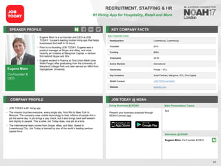Eugene Mizin
Co-Founder &
CEO
SPEAKER PROFILE
• Eugene Mizin is a co-founder and CEO at JOB
TODAY, Europe's leading mobile hiring app that helps
businesses find staff in 24 hours
• Prior to co-founding JOB TODAY, Eugene was a
product manager at Skype and eBay, and most
recently an investor at Mangrove Capital, a venture
firm behind Skype and Wix
• Eugene worked in finance at First Union Bank (now
Wells Fargo) after graduating from the University of
Maryland College Park and later earned an MBA from
Georgetown University
KEY COMPANY FACTS
57
RECRUITMENT, STAFFING & HR
#1 Hiring App for Hospitality, Retail and More
COMPANY PROFILE JOB TODAY @ NOAH
• JOB TODAY is #1 hiring app
• The mission touches everyone, every single day, from Rio to New York to
Moscow. The company uses mobile technology to help millions of people find a
job the same day. A job brings a pay check, but it also brings back self-esteem
and dignity to people. This is what Job Today does, one job at a time
• The international team comes from Skype, eBay, and Bain. Based in
Luxembourg City, Job Today is backed by one of the world’s leading venture
capital firms
Doing Business @ NOAH
Key Corporate Facts
Headquarters Luxembourg, Luxembourg
Founded 2015
Funding $65m
Employees 26-50
Active Markets International
Ownership Private – VCs
Key Investors Accel Partners, Mangrove, RTL, Flint Capital
NOAH Content JOB TODAY at NOAH
Website jobtoday.com
Main Presentation Topics
Attendees @ NOAH
Eugene Mizin, Co-Founder & CEO
N/A
Present your business proposal through
NOAH Connect app
 