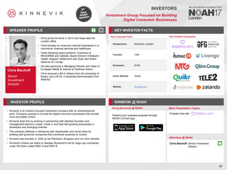 Chris Bischoff
Senior
Investment
Director
SPEAKER PROFILE
• Chris joined Kinnevik in 2013 and helps lead the
London office
• Chris focuses on consumer internet businesses in e-
commerce, financial services and healthcare
• Holds following board positions: Chairman of
Milvik/BIMA and Saltside, Board Director of Babylon
Health, Bayport, Betterment and Quikr and Board
observer of Livongo
• He was previously a Managing Director and Head of
European Media & Internet at Goldman Sachs
• Chris received a BA in History from the University of
Bristol, and a M.Sc. in Business Administration from
INSEAD
KEY INVESTOR FACTS
58
INVESTORS
Investment Group Focused on Building
Digital Consumer Businesses
INVESTOR PROFILE KINNEVIK @ NOAH
Kinnevik
• is an industry focused investment company with an entrepreneurial
spirit. Company purpose is to build the digital consumer businesses that provide
more and better choice
Kinnevik
• does this by working in partnership with talented founders and
management teams to create, invest in and lead fast growing businesses in
developed and emerging markets
The company
• believes in delivering both shareholder and social value by
building well governed companies that contribute positively to society
Kinnevik
• was founded in 1936 by the Stenbeck, Klingspor and von Horn families
Kinnevik's
• shares are listed on Nasdaq Stockholm's list for large cap companies
under the ticker codes KINV A and KINV B
Doing Business @ NOAH Main Presentation Topics
Attendees @ NOAH
Chris Bischoff, Senior Investment
Director
Key Portfolio Companies
Key Corporate Facts
Headquarters Stockholm, Sweden
Founded 1936
Employees 26-80
Active Markets Global
Website kinnevik.com
Fireside chat with
Present your business proposal through
NOAH Connect app
 