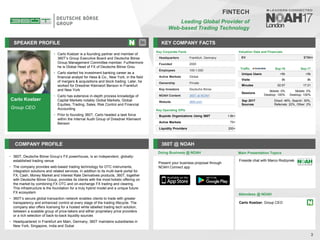 Carlo Koelzer
Group CEO
SPEAKER PROFILE
• Carlo Koelzer is a founding partner and member of
360T’s Group Executive Board and Deutsche Börse
Group Management Committee member. Furthermore
he is Global Head of FX of Deutsche Börse Grou
• Carlo started his investment banking career as a
financial analyst for Hess & Co., New York, in the field
of mergers & acquisitions and block trading. Later, he
worked for Dresdner Kleinwort Benson in Frankfurt
and New York
• Carlo has extensive in-depth process knowledge of
Capital Markets notably Global Markets, Global
Equities, Trading, Sales, Risk Control and Financial
Accounting
• Prior to founding 360T, Carlo headed a task force
within the Internal Audit Group of Dresdner Kleinwort
Benson
KEY COMPANY FACTS
3
FINTECH
Leading Global Provider of
Web-based Trading Technology
COMPANY PROFILE 360T @ NOAH
• 360T, Deutsche Börse Group’s FX powerhouse, is an independent, globally-
established trading venue
• The company provides web-based trading technology for OTC instruments,
integration solutions and related services. In addition to its multi-bank portal for
FX, Cash, Money Market and Interest Rate Derivatives products, 360T, together
with Deutsche Börse Group, provides its clients with the most holistic offering on
the market by combining FX OTC and on-exchange FX trading and clearing.
This infrastructure is the foundation for a truly hybrid model and a unique future
FX ecosystem
• 360T’s secure global transaction network enables clients to trade with greater
transparency and enhanced control at every stage of the trading lifecycle. The
company also offers licensing for a hosted white labelled trading tech solution,
between a scalable group of price-takers and either proprietary price providers
or a rich selection of back-to-back liquidity sources
• Headquartered in Frankfurt am Main, Germany, 360T maintains subsidiaries in
New York, Singapore, India and Dubai
Traffic Sep-16 Sep-17
Unique Users <5k <5k
Visits 9k 8k
Minutes 02:57 17:31
Sessions
Mobile: 0%
Desktop: 100%
Mobile: 0%
Desktop: 100%
Sep 2017
Sources
Direct: 46%, Search: 30%,
Referrals: 22%, Other: 2%
Valuation Data and Financials
EV $796m
Doing Business @ NOAH Main Presentation Topics
Attendees @ NOAH
Carlo Koelzer, Group CEO
Key Corporate Facts
Headquarters Frankfurt, Germany
Founded 2000
Employees 100-1,000
Active Markets Global
Ownership Private
Key Investors Deutsche Börse
NOAH Content 360T at NOAH
Website 360t.com
Key Operating KPIs
Buyside Organizations Using 360T 1.6k+
Active Markets 75+
Liquidity Providers 200+
Fireside chat with Marco Rodzynek
Present your business proposal through
NOAH Connect app
 