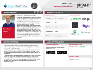 Peter Weed
Partner
SPEAKER PROFILE
• Peter Weed is a Partner at Lumia Capital
• Prior to that, he was a global co-head of McKinsey’s
'Growth Tech' Practice (serving leading growth stage
tech players, VCs, and growth PE)
• Prior to McKinsey, he focused on growth-stage tech
companies and worked extensively with leading
telecoms, cable companies, consumer
internet/SaaS/XaaS players, network infrastructure
OEMs, consumer mobile/PC/device OEMs, enterprise
infrastructure OEMs and SW/SaaS/PaaS/IaaS
vendors, and chip vendors – a majority of the work
was on step-out growth strategy in areas of my core
knowledge focus (mobility, consumer tech/media, and
IoT) and the related key execution and operations of
the product pipeline (e.g., design, pricing, COGS)
• Peter holds and MBA from Tuck School of Business at
Dartmouth
KEY INVESTOR FACTS
70
INVESTORS
Expansion-stage VC firm
INVESTOR PROFILE LUMIA CAPITAL @ NOAH
• Lumia is an expansion-stage VC partnering with leading tech companies in
under-invested emerging markets and forward-thinking US companies targeting
these markets to accelerate growth
• Lumia employs a hands-on strategy, working closely with management teams
by pairing Silicon Valley insights and contacts with global knowledge sharing
and relationships to propel companies through expansion-stage challenges and
opportunities
• It prefers to invest in internet and software companies with a focus on consumer
internet and digital media, online marketing and advertising, mobile, cloud
computing and SaaS, infrastructure, and big data. It typically invests between
$3 million and $30 million in companies with greater than $10 million annualized
net sales. Lumia also invests in select early stage opportunities via its
"Telescope" program
Doing Business @ NOAH Main Presentation Topics
Attendees @ NOAH
Peter Weed, Partner
Key Portfolio Companies
Key Corporate Facts
Headquarters San Francisco, CA, US
Founded 2011
Employees 11-25
Active Markets Global
Website lumiacapital.com
Present your business proposal through
NOAH Connect app
Fireside chat with
 
