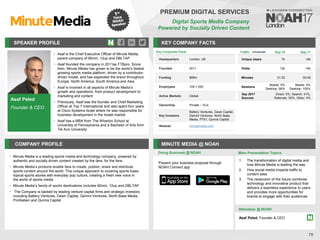 Asaf Peled
Founder & CEO
SPEAKER PROFILE
• Asaf is the Chief Executive Officer of Minute Media,
parent company of 90min, 12up and DBLTAP
• Asaf founded the company in 2011as FTBpro. Since
then, Minute Media has grown to be the world’s fastest
growing sports media platform, driven by a contributor-
driven model, and has expanded the brand throughout
Europe, North America, South America and Asia
• Asaf is involved in all aspects of Minute Media’s
growth and operations, from product development to
marketing and content
• Previously, Asaf was the founder and Chief Marketing
Officer at Top 7 International and also spent four years
at Cisco Systems Israel where he was responsible for
business development in the Israeli market
• Asaf has a MBA from The Wharton School at
University of Pennsylvania and a Bachelor of Arts from
Tel Aviv University
KEY COMPANY FACTS
75
PREMIUM DIGITAL SERVICES
Digital Sports Media Company
Powered by Socially Driven Content
COMPANY PROFILE MINUTE MEDIA @ NOAH
• Minute Media is a leading sports media and technology company, powered by
authentic and socially driven content created by the fans, for the fans
• Minute Media’s products enable fans to create, publish, share and distribute
sports content around the world. This unique approach to covering sports fuses
topical sports stories with everyday pop culture, creating a fresh new voice in
the world of sports media
• Minute Media’s family of sports destinations includes 90min, 12up and DBLTAP
• The Company is backed by leading venture capital firms and strategic investors
including Battery Ventures, Dawn Capital, Gemini Ventures, North Base Media,
ProSieben and Qumra Capital
Doing Business @ NOAH
Traffic Sep-16 Sep-17
Unique Users 7k <5k
Visits 12k <5k
Minutes 01:22 00:45
Sessions
Mobile: 5%
Desktop: 95%
Mobile: 0%
Desktop: 100%
Sep 2017
Sources
Direct: 5%, Search: 41%,
Referrals: 50%, Other: 4%
Key Corporate Facts
Headquarters London, UK
Founded 2011
Funding $59m
Employees 100-1,000
Active Markets Global
Ownership Private – VCs
Key Investors
Battery Ventures, Dawn Capital,
Gemini Ventures, North Base
Media, P7S1, Qumra Capital
Website minutemedia.com
Main Presentation Topics
Attendees @ NOAH
Asaf Peled, Founder & CEO
1. The transformation of digital media and
how Minute Media is leading the way
2. How social media impacts traffic to
content sites
3. The newsroom of the future combines
technology and innovative product that
delivers a seamless experience to users
and provides more opportunities for
brands to engage with their audiences
Present your business proposal through
NOAH Connect app
 