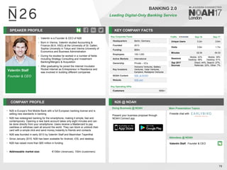 Valentin Stalf
Founder & CEO
SPEAKER PROFILE
• Valentin is a Founder & CEO of N26
• Born in Vienna, Valentin studied Accounting &
Finance (M.A. HSG) at the University of St. Gallen,
Sophia University in Tokyo and Vienna University of
Economics and Business Administration
• During his studies he worked in a number of fields
including Strategy Consulting and Investment
Banking/Mergers & Acquisition
• After graduating he joined the Internet Incubator
Rocket Internet as Entrepreneur in Residence and
was involved in building different companies
KEY COMPANY FACTS
78
BANKING 2.0
Leading Digital-Only Banking Service
COMPANY PROFILE N26 @ NOAH
• N26 is Europe’s first Mobile Bank with a full European banking license and is
setting new standards in banking
• N26 has redesigned banking for the smartphone, making it simple, fast and
contemporary. Opening a new bank account takes only eight minutes and can
be done directly from your smartphone. Users receive a Mastercard to pay
cashless or withdraw cash all around the world. They can block or unblock their
card with a simple click and send money instantly to friends and contacts
• N26 was founded in early 2013 by Valentin Stalf and Maximilian Tayenthal
• Since January 2015, N26 has been available for Android, iOS, and desktop
• N26 has raised more than $55 million in funding
• Addressable market size: €130bn (revenues), 150m (customers)
Key Corporate Facts
Headquarters Berlin, Germany
Founded 2013
Funding $55m
Employees 100-1,000
Active Markets International
Ownership Private – VCs
Key Investors
Horizons Ventures, Battery
Ventures, Valar Ventures,
Earlybird, Redalpine Ventures
NOAH Content N26 at NOAH
Website N26.com
Key Operating KPIs
Customers 500k+
Doing Business @ NOAH Main Presentation Topics
Attendees @ NOAH
Valentin Stalf, Founder & CEO
Fireside chat with
Traffic Sep-16 Sep-17
Unique Users 0.2m 0.6m
Visits 0.6m 1.7m
Minutes 02:34 04:33
Sessions
Mobile: 42%
Desktop: 58%
Mobile: 39%
Desktop: 61%
Sep 2017
Sources
Direct: 44%, Search: 27%,
Referrals: 22%, Other: 7%
Present your business proposal through
NOAH Connect app
 