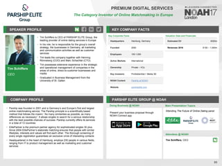 Tim Schiffers
CEO
SPEAKER PROFILE
• Tim Schiffers is CEO of PARSHIP ELITE Group, the
leading provider of online dating services in Europe
• In his role, he is responsible for the group’s overall
strategy, the businesses in Germany, all marketing
and communication activities as well as customer
services
• Tim leads the company together with Henning
Rönneberg (COO) and Marc Schachtel (CTO).
• Tim possesses extensive experience in the strategic
and operational management of companies in the
areas of online, direct-to-customer businesses and
media
• Graduated in Business Management from the
University of St. Gallen
KEY COMPANY FACTS
85
PREMIUM DIGITAL SERVICES
The Category Inventor of Online Matchmaking in Europe
COMPANY PROFILE PARSHIP ELITE GROUP @ NOAH
• Parship was founded in 2001 and is Germany’s and Europe’s first and largest
online matchmaking service. The Parship principle is a scientifically based
method that follows the maxim: “As many similarities as possible, as many
differences as necessary”. It allows singles to search for a serious relationship
with the best possible chances of success. Parship currently offers its services
in a total of 13 countries
• ElitePartner is the premium partner agency for sophisticated singles 30 plus.
Since 2004 ElitePartner’s elaborate matching ensures that people with similar
lifestyles, interests and values will find each other. The thorough screening of
every single registration guarantees an exclusive circle of interesting contacts
• Headquartered in the heart of Hamburg, employs 230 people in various fields,
ranging from IT to product management as well as marketing and customer
services
Key Corporate Facts
Headquarters Hamburg, Germany
Founded 2000
Employees 100-1,000
Active Markets International
Ownership Private – VCs
Key Investors ProSiebenSat.1 Media SE
NOAH Content Parship at NOAH
Website parshipelite.com
Valuation Data and Financials
Estimated EV €300m
Revenues 2016 €100 – 1,000m
Doing Business @ NOAH Main Presentation Topics
Attendees @ NOAH
Tim Schiffers, CEO
Attending The Future of Online Dating panel
Present your business proposal through
NOAH Connect app
 