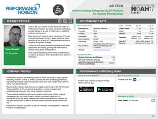 Sean Sewell
Co-Founder
SPEAKER PROFILE
• Sean is the Co-Founder and VP Revenue EMEA of
Performance Horizon, an online marketing technology
provider based on a suite of performance marketing
products and services
• Sean has over 7 years of online experience. Formerly
Commercial Director for AOL, Sean spent two years
heading up buy.at and AOL lead generation products,
budgets, and growth strategy
• Tenacious and strong relationship builder at all levels,
responsible for building growing the Performance
Horizon client global client portfolio
• Sean studied Marketing at University of Bedfordshire
as well as at Erasmus International Business School in
Rotterdam
KEY COMPANY FACTS
87
AD TECH
Market-leading Enterprise SaaS Platform
for Scaling Partnerships
COMPANY PROFILE PERFORMANCE HORIZON @ NOAH
• Performance Horizon, the leading provider of SaaS solutions for digital partner
marketing, enables brands to directly connect with their marketing partners to
dramatically increase customer acquisition and drive high margin revenues from
online marketing channels
• Major brands in travel, retail, finance and digital content rely on the Performance
Horizon platform to drive customer acquisition, revenue increases and
profitability gains through their online marketing channels
• This includes the ability to optimize campaign performance, deploy creative,
manage partner and product spend, adjust commission rates and run
promotions on the fly, easily integrate into existing workflows and systems via
the open architecture as well as process partner payments globally within one
day
• Performance Horizon is backed by top-tier investors, including Mithril, Greycroft
Partners and DN Capital
Doing Business @ NOAH Main Presentation Topics
Attendees @ NOAH
Sean Sewell, Co-Founder
Fireside chat with
Key Corporate Facts
Headquarters Hamburg, Germany
Founded 2010
Funding $29m
Employees 200+
Active Markets Global
Ownership Private – VCs
Key Investors
DN Capital, Greycroft Partners,
Mithril Capital Management,
e.ventures
Website performancehorizon.com
Key Operating KPIs
Marketing Partners and Affiliates 215k
API Calls Performed Annually 1bn
Advertiser Payments to Marketing
Partners and Affiliates
$500m+
Traffic Sep-16 Sep-17
Unique Users 0.2m 0.1m
Visits 1.0m 0.4m
Minutes 04:08 01:59
Sessions
Mobile: 28%
Desktop: 72%
Mobile: 42%
Desktop: 58%
Sep 2017
Sources
Direct: 68%, Search: 7%,
Referrals: 22%, Other: 3%
Present your business proposal through
NOAH Connect app
 