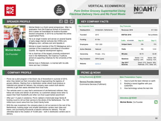 Michiel Muller
Co-Founder
SPEAKER PROFILE
• Michiel Muller is a Dutch serial entrepreneur. After his
graduation from the Erasmus School of Economics
and a career at ExxonMobil he build/co-founded
several companies; in 2015 he co-founded the online
supermarket Picnic
• He is an angel investor and serves on several boards
of early stage internet ventures like VONQ.com,
IMAgency.com, LaDress.com and Apostle.nl
• Michiel is board member of the FD Mediagroup and a
member of the investment committee of Innovation
Quarter, the regional development agency
• He is chairman of the largest university endowment
fund in the Netherlands, the Erasmus Trustfund,
aimed at supporting initiatives for the University of the
Future
• Michiel lives in Rotterdam, is married with his wife
Irene and has 3 children
KEY COMPANY FACTS
88
VERTICAL ECOMMERCE
Pure Online Grocery Supermarket Using
Electrical Delivery Vans and No Food Waste
COMPANY PROFILE PICNIC @ NOAH
Picnic ran a pilot program in the Dutch city of Amersfoort in summer of
• 2015,
when they tested out their innovative idea of approaching the logistics of
grocery delivery. Starting from a distribution center where local produce is
collected and parsed for delivery, the company uses custom built electric
vehicles to get their wares delivered from local hubs.
The vehicles work in a way that
• ’s reminiscent of old-fashioned milkmen: they
follow set routes and deliver at set times, so customers always know when to
expect their fresh foodstuffs and other non-food supermarket assortment
After just
• 1.5 years in existence, Picnic nabbed a historically large Series B
funding round to roll out their service to the whole of the Netherlands. The 100
million euro round came from four Dutch family funds
With this new investment, the company plans to roll out service to the rest of the
•
Netherlands, building larger and smaller distribution centers near cities and
towns, and purchasing thousands of electric vehicles for delivery. This will
ultimately lead to the creation of 10,000 jobs – both in distribution centers and in
delivery
Key Corporate Facts
Headquarters Amsterdam, Netherlands
Founded 2015
Funding €115m
Employees 100-1,000
Active Markets National
Ownership Private – VCs
Key Investors NPM Capital
Website picnic.nl
Traffic Sep-16 Sep-17
Unique Users 23k 51k
Visits 55k 0.2m
Minutes 00:15 02:28
Sessions
Mobile: 71%
Desktop: 29%
Mobile: 58%
Desktop: 42%
Sep 2017
Sources
Direct: 21%, Search: 36%,
Referrals: 37%, Other: 6%
Service Provider Interest
Ecommerce Services (Fulfilment)
Key Financials
Revenues 2016 €11-50m
EBITDA 2016 Not profitable
Doing Business @ NOAH Main Presentation Topics
Attendees @ NOAH
Michiel Muller, Co-Founder
1. How to build the best milkman on earth
2. Building a brand together with your
customers
3. How technology solves the last mile
 