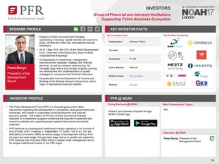 Paweł Borys
President of the
Management
Board
SPEAKER PROFILE
• Paweł is a Polish economist and manager,
specializing in banking, capital markets and economic
policy. Worked for Polish and international financial
institutions
• As of 1 May 2016, the CEO of the Polish Development
Fund. Chairman of the Supervisory Board of Bank
Gospodarstwa Krajowego
• He specializes in investments, management,
macroeconomic analyses, strategic and financial
planning, as well as company restructuring. He
managed large teams and complex projects covering
the development and implementation of growth
strategies for companies and financial institutions
• He graduated from the Department of Finance and
Banking of the Warsaw School of Economics, with a
major in international financial markets
KEY INVESTOR FACTS
89
INVESTORS
Group of Financial and Advisory Institutions
Supporting Polish Business Ecosystem
INVESTOR PROFILE PFR @ NOAH
• The Polish Development Fund (PFR) is a financial group which offers
instruments supporting the development of companies, local governments and
individuals, and invests in sustainable social development and national
economic growth. The mission of PFR as a Polish promotional financial
institution is to implement programs enhancing the long-term investment and
economic potential and supporting equal opportunities and environmental
protection
• PFR Ventures is a professional institutional investor operating in the formula of
fund of funds (FoF), investing in independent VC funds. Five of our FoF are
dedicated to innovative SMEs at various stages of development starting from
pre-seed and seed stage, through early stage and up to growth and expansion.
PFR Ventures has more than €500 million in assets under management and is
the largest institutional investor in the CEE region
Doing Business @ NOAH Main Presentation Topics
Attendees @ NOAH
Paweł Borys, President of the
Management Board
N/A
Key Portfolio Companies
Key Corporate Facts
Headquarters Warsaw, Poland
Founded 2016
Employees 51-200
Active Markets National
NOAH Content PFR at NOAH
Website pfr.pl/en/
Present your business proposal through
NOAH Connect app
 